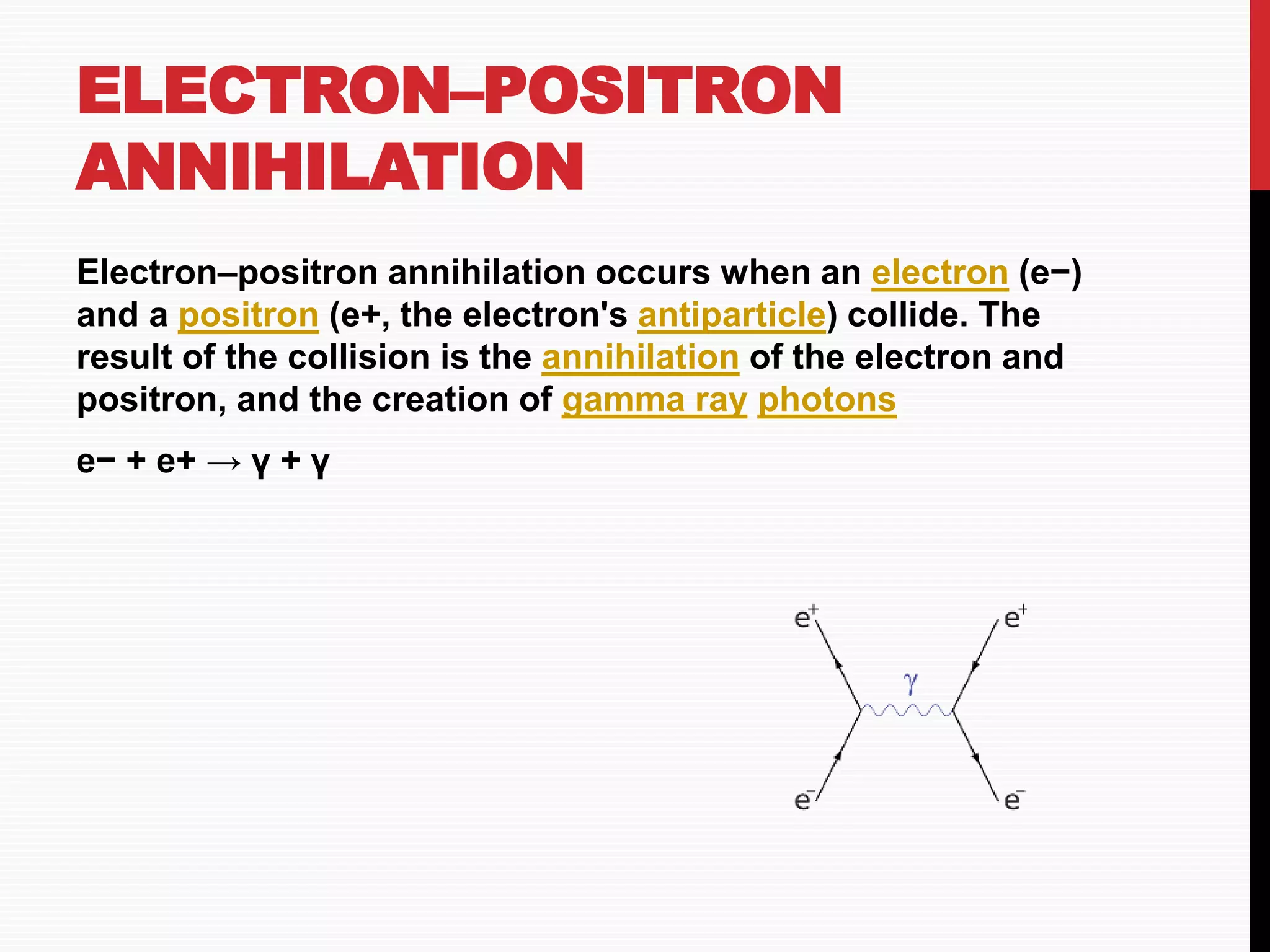 ELECTRON–POSITRON
ANNIHILATION
Electron–positron annihilation occurs when an electron (e−)
and a positron (e+, the electron's antiparticle) collide. The
result of the collision is the annihilation of the electron and
positron, and the creation of gamma ray photons
e− + e+ → γ + γ
 