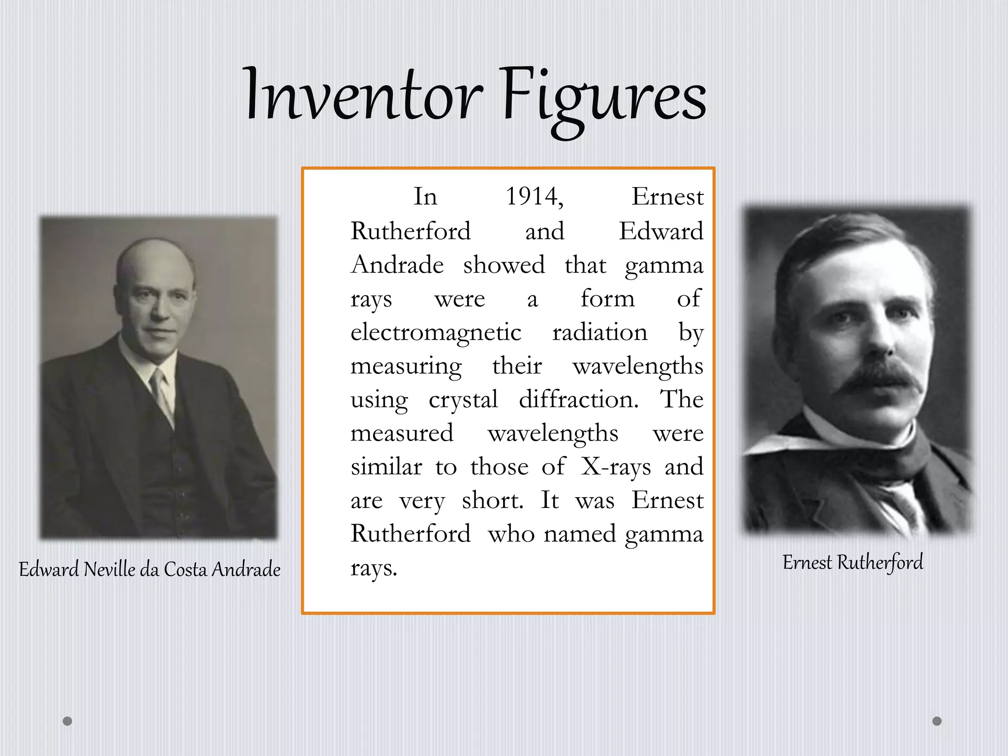 In 1914, Ernest
Rutherford and Edward
Andrade showed that gamma
rays were a form of
electromagnetic radiation by
measuring their wavelengths
using crystal diffraction. The
measured wavelengths were
similar to those of X-rays and
are very short. It was Ernest
Rutherford who named gamma
rays.
Inventor Figures
Edward Neville da Costa Andrade Ernest Rutherford
 