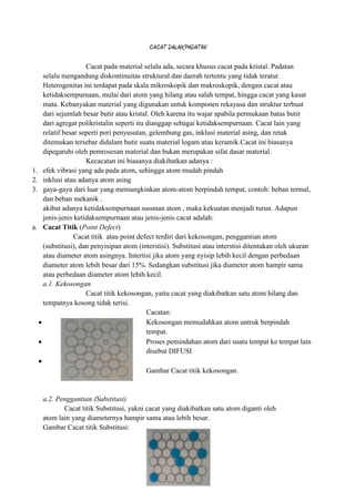 CACAT DALAM PADATAN

                     Cacat pada material selalu ada, secara khusus cacat pada kristal. Padatan
     selalu mengandung diskontinuitas struktural dan daerah tertentu yang tidak teratur.
     Heterogenitas ini terdapat pada skala mikroskopik dan makroskopik, dengan cacat atau
     ketidaksempurnaan, mulai dari atom yang hilang atau salah tempat, hingga cacat yang kasat
     mata. Kebanyakan material yang digunakan untuk komponen rekayasa dan struktur terbuat
     dari sejumlah besar butir atau kristal. Oleh karena itu wajar apabila permukaan batas butir
     dari agregat polikristalin seperti itu dianggap sebagai ketidaksempurnaan. Cacat lain yang
     relatif besar seperti pori penyusutan, gelembung gas, inklusi material asing, dan retak
     ditemukan tersebar didalam butir suatu material logam atau keramik.Cacat ini biasanya
     dipegaruhi oleh pemrosesan material dan bukan merupakan sifat dasar material.
                     Kecacatan ini biasanya diakibatkan adanya :
1.   efek vibrasi yang ada pada atom, sehingga atom mudah pindah
2.   inklusi atau adanya atom asing
3.   gaya-gaya dari luar yang memungkinkan atom-atom berpindah tempat, contoh: beban termal,
     dan beban mekanik .
     akibat adanya ketidaksempurnaan susunan atom , maka kekuatan menjadi turun. Adapun
     jenis-jenis ketidaksempurnaan atau jenis-jenis cacat adalah:
a.   Cacat Titik (Point Defect)
                 Cacat titik atau point defect terdiri dari kekosongan, penggantian atom
     (substitusi), dan penyisipan atom (interstisi). Substitusi atau interstisi ditentukan oleh ukuran
     atau diameter atom asingnya. Intertisi jika atom yang nyisip lebih kecil dengan perbedaan
     diameter atom lebih besar dari 15%. Sedangkan substitusi jika diameter atom hampir sama
     atau perbedaan diameter atom lebih kecil.
     a.1. Kekosongan
                     Cacat titik kekosongan, yaitu cacat yang diakibatkan satu atom hilang dan
     tempatnya kosong tidak terisi.
                                            Cacatan:
                                            Kekosongan memudahkan atom untruk berpindah
                                            tempat.
                                            Proses pemindahan atom dari suatu tempat ke tempat lain
                                            disebut DIFUSI

                                          Gambar Cacat titik kekosongan.


     a.2. Penggantian (Substitusi)
            Cacat titik Substitusi, yakni cacat yang diakibatkan satu atom diganti oleh
     atom lain yang diameternya hampir sama atau lebih besar.
     Gambar Cacat titik Substitusi:
 