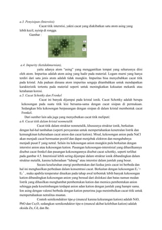 a.3. Penyisipan (Interstisi)
                Cacat titik interstisi, yakni cacat yang diakibatkan satu atom asing yang
lebih kecil, nyisip di rongga.
        Gambar :




 a.4. Impurity (ketidakmurnian),
               yaitu adanya atom “asing” yang menggantikan tempat yang seharusnya diisi
oleh atom. Impuritas adalah atom asing yang hadir pada material. Logam murni yang hanya
terdiri dari satu jenis atom adalah tidak mungkin. Impuritas bisa menyebabkan cacat titik
pada kristal. Ada paduan dimana atom impuritas sengaja ditambahkan untuk mendapatkan
karakteristik tertentu pada material seperti untuk meningkatkan kekuatan mekanik atau
ketahanan korosi.
a.5. Cacat Schottky dan Frenkel
                Cacat ini banyak dijumpai pada kristal ionik. Cacat Schottky adalah berupa
  kekosongan pada suatu titik kisi bersama-sama dengan cacat sisipan di permukaan.
  Sedangkan bila kekosongan berpasangan dengan sisipan di dalam kristal membentuk cacat
  Frenkel.
     Dari sumber lain ada juga yang menyebutkan cacat titik meliputi:
a.6. Cacat titik dalam kristal nonmetalik
               Cacat titik dalam struktur nonmetalik, khususnya struktur ionik, berkaitan
dengan hal-hal tambahan (seperti persyaratan untuk mempertahankan kenetralan listrik dan
kemungkinan keberadaan cacat anion dan cacat kation). Misal, kekosongan anion pada NaCl
akan menjadi cacat bermuatan positif dan dapat menjebak elektron dan mengubahnya
menjadi pusat F yang netral. Selain itu kekosongan anion mungkin pula berkaitan dengan
interstisi anion atau kekosongan kation. Pasangan kekosongan-interstisial yang dihasilkannya
disebut cacat frenkel dan pasangan kekosongannya disebut cacat schottky, seperti terlihat
pada gambar 4.5. Interstisial lebih sering dijumpai dalam struktur ionik dibandingkan dalam
struktur metalik, karena keberadaan “lubang” atau interstisi dalam jumlah yang besar.
               Secara keseluruhan energi pembentukan dari kedua jenis cacat ini berbeda dan
hal ini menghasilkan perbedaan dalam konsentrasi cacat. Berkaitan dengan kekosongan Ef ->
Ef + , maka apabila temperatur dinaikan pada tahap awal terbentuk lebih banyak kekosongan
kation dibandingkan kekosongan anion yang berasal dari dislokasi dan batas namun medan
listrik yang dihasilkan menghambat pembentukan kation dan memicu pembentukan anion
sehingga pada kesetimbangan terdapat anion adan kation dengan jumlah yang hampir sama.
Ion asing dengan valensi berbeda dengan kation penerima juga menimbulkan cacat titik untuk
mempertahankan netralitas muatan.
               Contoh semikonduktor tipe-p (muncul karena kekurangan kation) adalah NiO,
PbO dan Cu2O, sedangkan semikonduktor tipe-n (muncul akibat kelebihan kation) adalah
oksida Zn, Cd, dan Be.
 