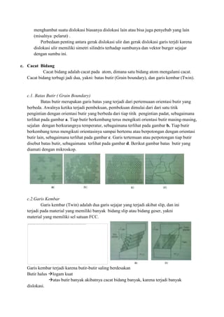 menghambat suatu dislokasi biasanya dislokasi lain atau bisa juga penyebab yang lain
       (misalnya :pelarut) .
           Perbedaan penting antara gerak dislokasi ulir dan gerak dislokasi garis terjdi karena
       dislokasi ulir memiliki simetri silindris terhadap sumbunya dan vektor burger sejajar
       dengan sumbu ini.

c. Cacat Bidang
            Cacat bidang adalah cacat pada atom, dimana satu bidang atom mengalami cacat.
   Cacat bidang terbagi jadi dua, yakni: batas butir (Grain boundary), dan garis kembar (Twin).


   c.1. Batas Butir ( Grain Boundary)
            Batas butir merupakan garis batas yang terjadi dari pertemuaan orientasi butir yang
   berbeda. Awalnya ketika terjadi pembekuan, pembekuan dimulai dari dari satu titik
   pengintian dengan orientasi butir yang berbeda dari tiap titik pengintian padat, sebagaimana
   terlihat pada gambar a. Tiap butir berkembang terus mengikuti orientasi butir masing-masing,
   sejalan dengan berkurangnya temperatur, sebagaimana terlihat pada gambar b. Tiap butir
   berkembang terus mengikuti orientasinya sampai bertemu atau berpotongan dengan orientasi
   butir lain, sebagaimana terlihat pada gambar c. Garis tertemuan atau perpotongan tiap butir
   disebut batas butir, sebagaimana terlihat pada gambar d. Berikut gambar batas butir yang
   diamati dengan mikroskop.




   c.2.Garis Kembar
           Garis kembar (Twin) adalah dua garis sejajar yang terjadi akibat slip, dan ini
   terjadi pada material yang memiliki banyak bidang slip atau bidang geser, yakni
   material yang memiliki sel satuan FCC.




   Garis kembar terjadi karena butir-butir saling berdesakan
   Butir halus logam kuat
               atas butir banyak akibatnya cacat bidang banyak, karena terjadi banyak
   dislokasi.
 