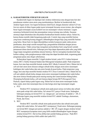 KARAKTERISTIK STRUKTUR DAN SIFAT LOGAM

A. KARAKTERISTIK STRUKTUR LOGAM
        Karakteristik logam ini dipelajari dari struktur elektronnya atau dengan kata lain dari
   pemahaman struktur atom-atom yang membentuknya. Berikut ini karakteristik dari
   struktur logam murni. Ion logam berukuran relatif kecil, dengan diameter sekitar 0,25 nm.
   Ion-ion sejenis di dlam logam padat murni tertumpuk bersama secara teratur, dan sebagian
   besar logam tertumpuk secara kolektif ion-ion menempati volume minimum. Logam
   umumnya berbentuk kristal dan penumpukan ionnya tertutup atau terbuka. Susunan
   atomnya dapat ditentukan dan dinyatakan berdasarkan bentuk struktur selnya. Selain itu,
   karena ikatan metalik tidak bergantung pada arah. Contoh, baja yang memiliki butiran
   yang kasar cenderung kurang tangguh a dibandingkan dengan baja yang memiliki butiran
   yang halus. Besar butir ini dapat dikendalikan melalui komposisi pada waktu proses
   pembuatan, akan tetapi setelah menjadi baja, pengendalian dilakukan dengan proses
   perlakuan panas. Tidak semua baja mengalami pertumbuhan butir yang berarti setelah
   pemanasan diatas daerah kritis, beberapa jenis baja dapat dipanaskan pada suhu yang lebih
   tinggi tanpa mengalami perubahan ukuran butirnya. Hal ini merupakan karakteristik baja
   karbon sedang, suhu pengkasarannya tidak tetap dan dapat berubah-ubah, tergantung pada
   pengerjaan panas atau dingin sebelumnya.
        Kebanyakan logam memiliki 3 (tiga0 struktur kristal, yaitu FCC ( kubus berpusat
   muka), BCC ( Kubus berpusat badan) dan Heksagonal tumpukan padat. Pada temperatur
   kamar, besi atau baja memiliki bentuk struktur BCC (Body Centered Cubic). Dalam hal ini
   cell unit dari atom-atom disusun sebagai sebuah kubus dengan atom-atom menempati
   kedelapan dari sudut kubus dan satu atom berada di pusat kubus. Pada temperatur yang
   tinggi, besi atau baja memiliki bentuk struktur FCC (Face Centered Cubic). Dalam hal ini,
   cell unit adalah sebuah kubus dengan atom-atom menempati kedelapan dari sudut kubus
   dan atom lainnya berada pada pusat masing-masing dari enam keenam bidang kubus.
   Disamping berbentuk kubus, cell unit lainnya dapat berupa HCP (Hexagonal Close
   Packed), seperti halnya pada logam seng. Dalam hal ini atom-atom menempati kedua
   belas sudut, atom lain menempati dua sisi dan ketiga atom lagi menempati tengah.
    a. FCC
             Struktur FCC mempunyai sebuah atom pada pusat semua sisi kubus dan sebuah
        atom pada setiap titik sudut kubus. Sel satuan FCC punya 4 buah atom, Sedangkan
        hubungan panjang sisi kristal FCC (a) dengan jari –jari atomnya R adalah a = 2R .
        Beberapa logam yang memiliki struktur kristal FCC adalah Tembaga, alumunium,
        Perak, dan Emas.
    b. BCC
             Struktur BCC memiliki sebuah atom pada pusat kubus dan sebuah atom pada
        setiap titik sudut kubus. Sel satuan BCC mempunyai 2 buah atom. Hubungan panjang
        sisi kristal BCC dengan jari-jarinya adalah a= 4R/       Logam dengan struktur kristal
        BCC mempunyai kerapatan atom yang lebih rendah dibandingkan logam dengan
        struktur kristal FCC. Hal ini bisa dilihat dari jumlah bidang gesernya. Pada BCC
        jumlag bidang gesernya lebih sedikit dari pada FCC.
 