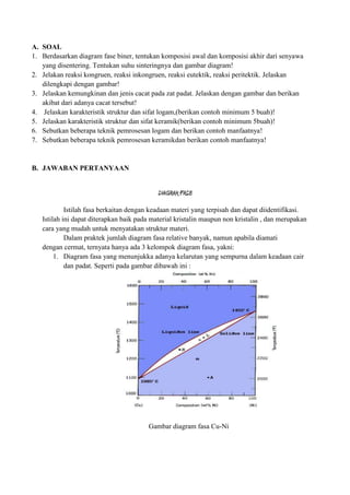 A. SOAL
1. Berdasarkan diagram fase biner, tentukan komposisi awal dan komposisi akhir dari senyawa
   yang disentering. Tentukan suhu sinteringnya dan gambar diagram!
2. Jelakan reaksi kongruen, reaksi inkongruen, reaksi eutektik, reaksi peritektik. Jelaskan
   dilengkapi dengan gambar!
3. Jelaskan kemungkinan dan jenis cacat pada zat padat. Jelaskan dengan gambar dan berikan
   akibat dari adanya cacat tersebut!
4. Jelaskan karakteristik struktur dan sifat logam,(berikan contoh minimum 5 buah)!
5. Jelaskan karakteristik struktur dan sifat keramik(berikan contoh minimum 5buah)!
6. Sebutkan beberapa teknik pemrosesan logam dan berikan contoh manfaatnya!
7. Sebutkan beberapa teknik pemrosesan keramikdan berikan contoh manfaatnya!


B. JAWABAN PERTANYAAN


                                            DIAGRAM FASE

            Istilah fasa berkaitan dengan keadaan materi yang terpisah dan dapat diidentifikasi.
   Istilah ini dapat diterapkan baik pada material kristalin maupun non kristalin , dan merupakan
   cara yang mudah untuk menyatakan struktur materi.
            Dalam praktek jumlah diagram fasa relative banyak, namun apabila diamati
   dengan cermat, ternyata hanya ada 3 kelompok diagram fasa, yakni:
        1. Diagram fasa yang menunjukka adanya kelarutan yang sempurna dalam keadaan cair
            dan padat. Seperti pada gambar dibawah ini :




                                        Gambar diagram fasa Cu-Ni
 