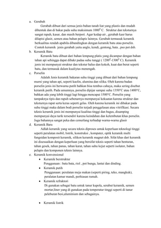 a. Gerabah
         Gerabah dibuat dari semua jenis bahan tanah liat yang plastis dan mudah
    dibentuk dan di bakar pada suhu maksimum 10000 C. Struktur dan teksturnya
    sangat rapuh, kasar, dan masih berpori. Agar kedap air , gerabah kasr harus
    dilapisi glasir, semen atau bahan pelapis lainnya. Gerabah termasuk keramik
    berkualitas rendah apabila dibandingkan dengan keramik batu atau porselin.
    Contoh keramik jenis gerabah yaitu anglo, kendi, gentong, bata , pso pot dsb.
b. Keramik Batu
         Keramik batu dibuat dari bahan lempung platis yang dicampur dengan bahan
    tahan api sehingga dapat dibakr padaa suhu tunggi ( 12000-13000 C). Keramik
    jenis ini mempunyai struktur dan tekstur halus dan kokoh, kuat dan berat seperti
    batu, dan termasuk dalam kualiytas menengah.
c. Porselin
         Adalah Jenis keramik bakaran suhu tinggi yang dibuat dari bahan lempung
   murni yang tahan api, seperti kaolin, alumina dan silika. Oleh karena badan
   porselin jenis ini berwarna putih bahkan bisa tembus cahaya, maka sering disebut
   keramik putih. Pada umumnya, porselin dipijar sampai suhu 1350°C atau 1400°C,
   bahkan ada yang lebih tinggi lagi hingga mencapai 1500°C. Porselin yang
   tampaknya tipis dan rapuh sebenarnya mempunyai kekuatan karena struktur dan
   teksturnya rapat serta keras seperti gelas. Oleh karena keramik ini dibakar pada
   suhu tinggi maka dalam bodi porselin terjadi penggelasan atau vitrifikasi. Secara
   teknis keramik jenis ini mempunyai kualitas tinggi dan bagus, disamping
   mempunyai daya tarik tersendiri karena keindahan dan kelembutan khas porselin.
   Juga bahannya sangat peka dan cemerlang terhadap warna-warna glasir
d. Keramik Baru
         Adlah keramik yang secara teknis diproses untuk keperluan teknologi tinggi
   seperti peralatan mobil, listrik, konstruksi , komputer, optik keramik multi
   fungsidan komposit keramik, silikon keramik magnet dsb. Sifat khas dari keramik
   ini disesuaikan dengan keperluan yang bersifat teknis seperti tahan benturan,
   tahan gesek, tahan panas, tahan karat, tahan suhu kejut seperti isolator, bahan
   pelapis dan komponen teknis lainnya.
e. Keramik konvensional
            Keramik berstruktur
            Penggunaan : batu bata, riol , pot bunga, lantai dan dinding.
            Keramik putih
            Penggunaan: peralatan meja makan (seperti piring, teko, mangkuk),
            peralatan kamar mandi, perhiasan rumah.
            Keramik refraktori
            Di gunakan sebagai batu untuk tanur kupola, serabut keramik, semen
            mortar,liner yang di gunakan pada temperatur tinggi seperti di tanur
            peleburan besi,aluminium dan sebagainya.

          Keramik listrik
 