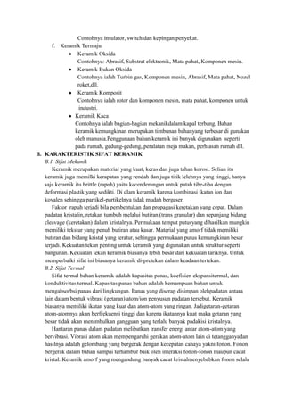 Contohnya insulator, switch dan kepingan penyekat.
       f. Keramik Termaju
                  Keramik Oksida
                  Contohnya: Abrasif, Substrat elektronik, Mata pahat, Komponen mesin.
                  Keramik Bukan Oksida
                  Contohnya ialah Turbin gas, Komponen mesin, Abrasif, Mata pahat, Nozel
                  roket,dll.
                  Keramik Komposit
                  Contohnya ialah rotor dan komponen mesin, mata pahat, komponen untuk
                   industri.
                 Keramik Kaca
                 Contohnya ialah bagian-bagian mekanikdalam kapal terbang. Bahan
                 keramik kemungkinan merupakan timbunan bahanyang terbesar di gunakan
                 oleh manusia.Penggunaan bahan keramik ini banyak digunakan seperti
                 pada rumah, gedung-gedung, peralatan meja makan, perhiasan rumah dll.
B. KARAKTERISTIK SIFAT KERAMIK
   B.1. Sifat Mekanik
       Keramik merupakan material yang kuat, keras dan juga tahan korosi. Selian itu
   keramik juga memilki kerapatan yang rendah dan juga titik lelehnya yang tinggi, hanya
   saja keramik itu brittle (rapuh) yaitu kecenderungan untuk patah tibe-tiba dengan
   deformasi plastik yang sedikti. Di dlam keramik karena kombinasi ikatan ion dan
   kovalen sehingga partikel-partikelnya tidak mudah bergeser.
       Faktor rapuh terjadi bila pembentukan dan propagasi keretakan yang cepat. Dalam
   padatan kristalin, retakan tumbuh melalui butiran (trans granular) dan sepanjang bidang
   cleavage (keretakan) dalam kristalnya. Permukaan tempat putusyang dihasilkan mungkin
   memiliki tekstur yang penuh butiran atau kasar. Material yang amorf tidak memiliki
   butiran dan bidang kristal yang teratur, sehingga permukaan putus kemungkinan besar
   terjadi. Kekuatan tekan penting untuk keramik yang digunakan untuk struktur seperti
   bangunan. Kekuatan tekan keramik biasanya lebih besar dari kekuatan tariknya. Untuk
   memperbaiki sifat ini biasanya keramik di-pretekan dalam keadaan tertekan.
   B.2. Sifat Termal
       Sifat termal bahan keramik adalah kapasitas panas, koefisien ekspansitermal, dan
   konduktivitas termal. Kapasitas panas bahan adalah kemampuan bahan untuk
   mengabsorbsi panas dari lingkungan. Panas yang diserap disimpan olehpadatan antara
   lain dalam bentuk vibrasi (getaran) atom/ion penyusun padatan tersebut. Keramik
   biasanya memiliki ikatan yang kuat dan atom-atom yang ringan. Jadigetaran-getaran
   atom-atomnya akan berfrekuensi tinggi dan karena ikatannya kuat maka getaran yang
   besar tidak akan menimbulkan gangguan yang terlalu banyak padakisi kristalnya.
       Hantaran panas dalam padatan melibatkan transfer energi antar atom-atom yang
   bervibrasi. Vibrasi atom akan mempengaruhi gerakan atom-atom lain di tetangganyadan
   hasilnya adalah gelombang yang bergerak dengan kecepatan cahaya yakni fonon. Fonon
   bergerak dalam bahan sampai terhambur baik oleh interaksi fonon-fonon maupun cacat
   kristal. Keramik amorf yang mengandung banyak cacat kristalmenyebabkan fonon selalu
 