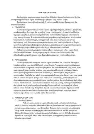 TEKNIK PEMROSESAN LOGAM

        Pembentukan atau pemrosesan logam bisa dilakukan dengan berbagai cara. Berikut
merupakan pemrosesan logam dari beberapa referensi yang penulis dapat:
        Pembentukan logam dibagi menjadi 3, yaitu proses Deformasi, Pengecoran dan
Pembentukan lain.
 A. DEFORMASI
        Adalah proses pembentukan bahan logam, seperti penempaan , ekstruksi, pengerolan,
   penekanan (deep drawing), dan penarikan kawat (wire drawing). Proses ini melibatkan
   tegangan yang besar, dimana tegangan tersebut harus melebihi tegangan luluh material
   yang sedang diproses. Semua material logam yang akan mengalami proses pembentukan
   harus memiliki keuletan tinggi , sehingga tidak retak atau pecah pada saat proses
   berlangsung. Ada dua macam proses pembentukan, yaitu proses pembentukan dingin
   (cold forming) yang dilakukan pada suhu kamar, dan ada juga proses pembentukan panas
   (hot forming) yang dilakukan pada suhu tinggi , diatas suhu rekristalisasi.
        Pada proses pembentukan panas karena adanya bantuan dari suhu , logam dapat
   dideformasi lebih besar , dan tegangan yang diperlukan relatif lebih rendah jika
   dibandingkan dengan tegangan yang diperlukan pada proses pembentukan dingin.

B. PENGECORAN
       Adalah proses fibrikasi logam, dimana logam dicairkan dan kemudian dituangkan
  kedalam cetakan yang memiliki bentuk sesuai desain. Pengecoran umumnya dilakukan
  untuk membuat komponen-komponen yang besar dan memiliki bentuk yang rumit, serta
  pada material yang memiliki keuletan yang sangat rendah, seperti besi tuang. Secara
  umum proses pengecoran relatif lebih ekonomis jika dibandingkan dengan proses
  pembentukan. Ada beberapa teknik pengecoran pada logam yaitu. Pengecoran pasir yang
  cetakan terbuat dari pasir, Pengecoran bertekanan (die casting), dimana logam cair
  dimasukkan dengan menggunakan tekanan kedalam cetakan dan pembekuan terjadi dalam
  kondisi bertekanan.dan . investment casting atau lostwax casting , lubang cetakan terbuat
  dari plastik (wax) yang kemudian dipanaskan hingga meleleh , meninggalkan lubang
  cetakan sesuai bentuk yang diinginkan. Teknik investment casting ini digunakan untuk
  mengecor peralatan yang memerlukan tingkat presisi yang tinggi, seperti perhiasan ,
  mahkota gigi (dental crown), sudut turbin dan lain-lain.

C. PEMBENTUKAN LAIN
   C.1. Metalurgi Serbuk
             Pada proses ini, material logam dibuat menjadi serbuk melalui berbagai
   teknik. Kemudian serbuk ini dikompaksi (ditekan) kedalam suatu cetakan yang memiliki
   bentuk sesuai dengan desian yang diinginkan. Tekanan harus memiliki kekuatan yang
   cukup untuk menahan bentuknya jika dikeluarkan dari cetakan. Serbuk yang telah
   dikompaksi dan memiliki bentuk tertentu disebut bekalan (green). Bekalan kemudian
   dipanaskan agar terjadi difusi antar serbuk logam, sehingga menyatu dan memiliki
   kekuatan yang tinggi.
 