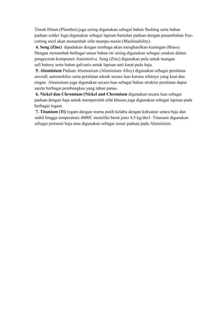 Timah Hitam (Plumber) juga sering digunakan sebagai bahan flashing serta bahan
paduan solder Juga digunakan sebagai lapisan bantalan paduan dengan penambahan free-
cutting steel akan menambah sifat mampu mesin (Machinability).
 4. Seng (Zinc) dipadukan dengan tembaga akan menghasilkan kuningan (Brass).
Dengan menambah berbagai unsur bahan ini sering digunakan sebagai cetakan dalam
pengecoran komponen Automotive. Seng (Zinc) digunakan pula untuk tuangan
sell battery serta bahan galvanis untuk lapisan anti karat pada baja.
 5. Aluminium Paduan Alumunium (Aluminium Alloy) digunakan sebagai peralatan
aircraft, automobiles serta peralatan teknik secara luas karena sifatnya yang kuat dan
ringan. Aluminium juga digunakan secara luas sebagai bahan struktur peralatan dapur
saerta berbagai pembungkus yang tahan panas.
 6. Nickel dan Chromium (Nickel and Chromium digunakan secara luas sebagai
paduan dengan baja untuk memperoleh sifat khusus juga digunakan sebagai lapisan pada
berbagai logam.
 7. Titanium (Ti) logam dengan warna putih kelabu dengan kekuatan setara baja dan
stabil hingga temperature 4000C memiliki berat jenis 4,5 kg/dm3. Titanium digunakan
sebagai pemurni baja atau digunakan sebagai unsur paduan pada Aluminium.
 
