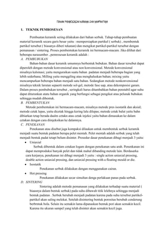 TEKNIK PEMROSESAN KERAMIK DAN MANFAATNYA

1. TEKNIK PEMROSESAN

        Pembuatan keramik sering dilakukan dari bahan serbuk. Tahap-tahap pembuatan
material keramik secara garis besar yaitu : mempersiapkan partikel ( serbuk) , membentuk
partikel tersebut ( biasanya diberi tekanan) dan mengikat partikel-partikel tersebut dengan
pemanasan / sintering. Proses pembentukan keramik ini bermacam-macam. Jika dilihat dari
beberapa narasumber , pemrosesan keramik adalah :
 A. PEMBUBUKAN
        Bahan-bahan dasar keramik umumnya berbentuk bubukan. Bahan dasar tersebut dapat
diperoleh dengan metode konvensional atau non konvensional. Metode konvensional
misalnya kalsinasi; yaitu menguraikan suatu bahan padatan menjadi beberapa bagian yang
lebih sederhana; Milling yaitu menggiling atau menghaluskan bahan; mixing yaitu
mencampurkan beberapa bahan menjadi satu bahan. Sedangkan metode nonkonvensional
misalnya teknik larutan sepaerti metode sol-gel, metode fase uap, atau dekomposisi garam.
Dalam proses pembubukan tersebut , seringkali harus ditambahkan bahan penstabil agar suhu
dapat diturunkan atatu bahan organik yang berfungsi sebagai pengikat atau pelunak bubukan
sehingga mudah dibentuk.
 B. PEMBENTUKAN
     Metode pembentukan ini bermacam-macam, misalnya metode pres isostatik dan aksial;
metode cetak lepas, yaitu dicetak hingga kering lalu dilepas; metode cetak balut yaitu bahn
dibiarkan tetap berada daalm cetakn atau cetak injeksi yaitu bahan dimasukan ke dalam
cetakan dengan cara diinjeksikan ke dalamnya.
 C. PENEKANAN
        Penekanan atau disebut juga kompaksi dilaukan untuk membentuk serbuk keramik
menjadi suatu bentuk padatan berupa pelet mentah. Pelet mentah adalah serbuk yang telah
menjadi bentuk padat tetapi belum disinter. Prosedur dasar penekanan dibagi menjadi 3 yaitu:
        Uniaxial
           Serbuk dibentuk dalam cetakan logam dengan penekanan satu arah. Penenkanan ini
     dapat memproduksi banyak pelet dan tidak mahal dibanding metode lain. Berdasarka
     cara kerjanya, penekanan ini dibagi menjadi 3 yaitu : single action uniaxial pressing,
     double action uniaxial pressing, dan uniaxial pressing with a floating mould or die.
        Isostatik
                Penekanan serbuk dilakukan dengan menggunakan cairan.
        Hot pressing
                Penekanan dilakukan secar simultan denga perlakuan panas pada serbuk.
 D. SINTERING
                Sintering adalah metode pemanasan yang dilakukan terhadap suatu material (
        biaasnya dalam bentuk serbuk) pada suhu dibawah titik lelehnya sehingga menjadi
        bentuk padatan . Serbuk berubah menjadi padatan karena pada suhu tersebut partikel-
        partikel akan saling melekat. Setelah disintering bentuk porositas berubah cenderung
        berbrntuk bola. Selain itu semakin lama dipanaskan bentuk pori akan semakin kecil.
        Karena itu ukuran sampel yang telah disinter akan semakin kecil juga.
 
