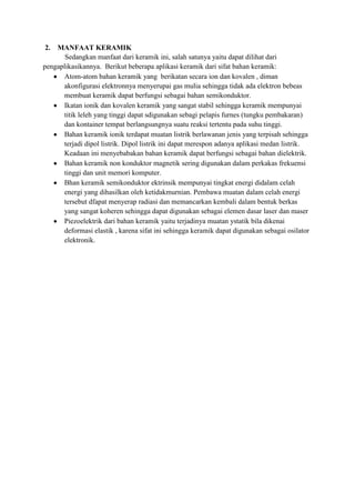 2.  MANFAAT KERAMIK
       Sedangkan manfaat dari keramik ini, salah satunya yaitu dapat dilihat dari
pengaplikasikannya. Berikut beberapa aplikasi keramik dari sifat bahan keramik:
      Atom-atom bahan keramik yang berikatan secara ion dan kovalen , diman
      akonfigurasi elektronnya menyerupai gas mulia sehingga tidak ada elektron bebeas
      membuat keramik dapat berfungsi sebagai bahan semikonduktor.
      Ikatan ionik dan kovalen keramik yang sangat stabil sehingga keramik mempunyai
      titik leleh yang tinggi dapat sdigunakan sebagi pelapis furnes (tungku pembakaran)
      dan kontainer tempat berlangsungnya suatu reaksi tertentu pada suhu tinggi.
      Bahan keramik ionik terdapat muatan listrik berlawanan jenis yang terpisah sehingga
      terjadi dipol listrik. Dipol listrik ini dapat merespon adanya aplikasi medan listrik.
      Keadaan ini menyebabakan bahan keramik dapat berfungsi sebagai bahan dielektrik.
      Bahan keramik non konduktor magnetik sering digunakan dalam perkakas frekuensi
      tinggi dan unit memori komputer.
      Bhan keramik semikonduktor ektrinsik mempunyai tingkat energi didalam celah
      energi yang dihasilkan oleh ketidakmurnian. Pembawa muatan dalam celah energi
      tersebut dfapat menyerap radiasi dan memancarkan kembali dalam bentuk berkas
      yang sangat koheren sehingga dapat digunakan sebagai elemen dasar laser dan maser
      Piezoelektrik dari bahan keramik yaitu terjadinya muatan ystatik bila dikenai
      deformasi elastik , karena sifat ini sehingga keramik dapat digunakan sebagai osilator
      elektronik.
 