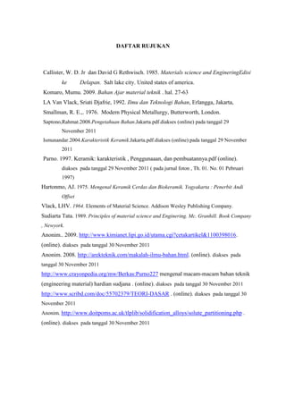 DAFTAR RUJUKAN



Callister, W. D. Jr dan David G Rethwisch. 1985. Materials science and EngineringEdisi
         ke       Delapan. Salt lake city. United states of america.
Komaro, Mumu. 2009. Bahan Ajar material teknik . hal. 27-63
LA Van Vlack, Sriati Djafrie, 1992. Ilmu dan Teknologi Bahan, Erlangga, Jakarta,
Smallman, R. E.,. 1976. Modern Physical Metallurgy, Butterworth, London.
Saptono,Rahmat.2008.Pengetahuan Bahan.Jakarta.pdf.diakses (online) pada tanggal 29
         November 2011
Ismunandar.2004.Karakteristik Keramik.Jakarta.pdf.diakses (online) pada tanggal 29 November
         2011
Parno. 1997. Keramik: karakteristik , Penggunaaan, dan pembuatannya.pdf (online).
         diakses pada tanggal 29 November 2011 ( pada jurnal foton , Th. 01. No. 01 Pebruari
         1997)
Hartonmo, AJ. 1975. Mengenal Keramik Cerdas dan Biokeramik. Yogyakarta : Penerbit Andi
         Offset
Vlack, LHV. 1964. Elements of Material Science. Addison Wesley Publishing Company.
Sudiarta Tata. 1989. Principles of material science and Enginering. Mc. Granhill. Book Company
, Newyork.
Anonim.. 2009. http://www.kimianet.lipi.go.id/utama.cgi?cetakartikel&1100398016.
(online). diakses pada tanggal 30 November 2011
Anonim. 2008. http://arekteknik.com/makalah-ilmu-bahan.html. (online). diakses pada
tanggal 30 November 2011
http://www.crayonpedia.org/mw/Berkas:Purno227 mengenal macam-macam bahan teknik
(engineering material) hardian sudjana . (online). diakses pada tanggal 30 November 2011
http://www.scribd.com/doc/55702379/TEORI-DASAR . (online). diakses pada tanggal 30
November 2011
Anonim. http://www.doitpoms.ac.uk/tlplib/solidification_alloys/solute_partitioning.php .
(online). diakses pada tanggal 30 November 2011
 