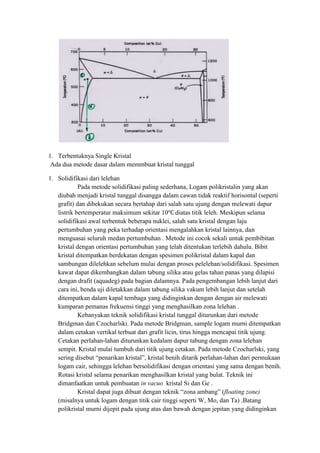 1. Terbentuknya Single Kristal
 Ada dua metode dasar dalam memmbuat kristal tunggal

1. Solidifikasi dari lelehan
            Pada metode solidifikasi paling sederhana, Logam polikristalin yang akan
   diubah menjadi kristal tunggal disangga dalam cawan tidak reaktif horisontal (seperti
   grafit) dan dibekukan secara bertahap dari salah satu ujung dengan melewati dapur
   listrik bertemperatur maksimum sekitar 10 diatas titik leleh. Meskipun selama
   solidifikasi awal terbentuk beberapa nuklei, salah satu kristal dengan laju
   pertumbuhan yang peka terhadap orientasi mengalahkan kristal lainnya, dan
   menguasai seluruh medan pertumbuhan . Metode ini cocok sekali untuk pembibitan
   kristal dengan orientasi pertumbuhan yang telah ditentukan terlebih dahulu. Bibit
   kristal ditempatkan berdekatan dengan spesimen polikristal dalam kapal dan
   sambungan dilelehkan sebelum mulai dengan proses pelelehan/solidifikasi. Spesimen
   kawat dapat dikembangkan dalam tabung silika atau gelas tahan panas yang dilapisi
   dengan drafit (aquadeg) pada bagian dalamnya. Pada pengembangan lebih lanjut dari
   cara ini, benda uji diletakkan dalam tabung silika vakum lebih lanjut dan setelah
   ditempatkan dalam kapal tembaga yang didinginkan dengan dengan air melewati
   kumparan pemanas frekuensi tinggi yang menghasilkan zona lelehan .
            Kebanyakan teknik solidifikasi kristal tunggal diturunkan dari metode
   Bridgman dan Czocharlski. Pada metode Bridgman, sample logam murni ditempatkan
   dalam cetakan vertikal terbuat dari grafit licin, tirus hingga mencapai titik ujung.
   Cetakan perlahan-lahan diturunkan kedalam dapur tabung dengan zona lelehan
   sempit. Kristal mulai tumbuh dari titik ujung cetakan. Pada metode Czocharlski, yang
   sering disebut “penarikan kristal”, kristal benih ditarik perlahan-lahan dari permukaan
   logam cair, sehingga lelehan bersolidifikasi dengan orientasi yang sama dengan benih.
   Rotasi kristal selama penarikan menghasilkan kristal yang bulat. Teknik ini
   dimanfaatkan untuk pembuatan in vacuo kristal Si dan Ge .
            Kristal dapat juga dibuat dengan teknik “zona ambang” (floating zone)
   (misalnya untuk logam dengan titik cair tinggi seperti W, Mo, dan Ta) .Batang
   polikristal murni dijepit pada ujung atas dan bawah dengan jepitan yang didinginkan
 