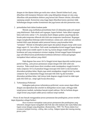 dengan air dan diputar dalam gas mulia atau vakum. Daerah lelehan kecil, yang
       dihasilkan oleh kumparan frekuensi radio yang didinginkan dengan air atau yang
       dihasilkan oleh penembakan elektron yang berasal dari filamen sirkular, dilewatkan
       sepanjang sample. Kemurnian yang tinggi dapat dihasilkan karena spesimen tidak
       berhubungan dengan sumber kontaminasi dan juga karena ada aksi pemurnian zona .

   2. pertumbuhan butir dalam keadaan padat
              Metode yang melibatkan pertumbuhan butir (2) didasarkan pada anil sampel
      yang dideformasi. Pada teknik anil regangan, logam berbutir halus diberi regangan
      halus tarik kritis sekitar 1-2%, kemudian dianil didapur gradien yang bergerak dan
      berada pada temperatur dibawah titik leleh atau temperatur transformasi. Regangan
      ringan menghasilkan beberapa nuklei kristalisasi; selama anil, salah satu satu nukleus
      tumbuh lebih cepat daripada nuklei potensial lainnya yang kemudian habis
      “termakan”. Metode ini diterapkan pada logam dan paduan dengan energi salah-susun
      tinggi seperti Al , besi-silikon. Sulit untuk mendapatkan kristal tunggal logam dengan
      energi salah-susun rendah seperti Au dan Ag, karena dengan mudah terbentuk
      kembaran anil yang mempunyai orientasi rangkap. Kristal tunggal logam heksagonal
      juga sulit dibuat karena pembentukan kembaran deformasi selama peregangan
      merupakan lokasi nukleasi yang efektif.

               Pada diagram fasa unsur Al-Cu Singgle kristal dapat diperoleh melalui proses
       partial melting , yaitu proses pemanasan sampai dengan titik leleh salah satu
       unsurnya. Pada contoh kasus disini misalkan untuk mendapatkan singgle kristal Cu
       maka campuran Al-Cu di panaskan hingga mencapai titik leleh Cu dan kemudian
       diturunkan perlahan-lahan. Begitu juga untuk mendapatkan singgle kristal Ag maka
       campuran Ag-Cu dipanaskan hingga mencapai titik leleh Ag dan kemudian
       diturunkan perlahan-lahan. Jadi intinya letak diagram singgle kristal itu tidak tepat
       pada titik leleh nya , tetapi agak berada dibawahnya.

   2. Terbentuknya Polikristal
              Sedangkan pada proses terbentuknya polikristal, secara umum dapat dibuat
      dengan cara dpanaskan dan seteelah itu didinginkan secara cepat, sehingga tidak
      terjadi proses tumbuh, melainkan banyak terjadi nukleasi. Hal ini berbeda dengan
      single kristal yang terjadi sedikit proses nukleasi tetapi tumbuh.

  Proses di atas banyak menggunakan proses pemanasan dan pendinginan, proses tersebut
dapat dijepaskan sebagai berikut :
               Heat treatment merupakan suatu proses pemanasan dan pendinginan yang
       terkontrol, dengan tujuan mengubah sifat fisik dan sifat mekanis dari suatu bahan atau
       logam sesuai dengan yang dinginkan. (Kamenichny, 1969: 74). Proses dalam heat
       treatment meliputi heating, colding, dan cooling. Adapun tujuan dari masing-masing
       proses yaitu :
 