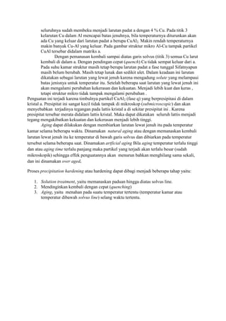seluruhnya sudah membeku menjadi larutan padat a dengan 4 % Cu. Pada titik 3
        kelarutan Cu dalam Al mencapai batas jenuhnya, bila temperaturnya diturunkan akan
        ada Cu yang keluar dari larutan padat a berupa CuAl2. Makin rendah temperaturnya
        makin banyak Cu-Al yang keluar. Pada gambar struktur mikro Al-Cu tampak partikel
        CuAl tersebar didalam matriks a.
                 Dengan pemanasan kembali sampai diatas garis solvus (titik 3) semua Cu larut
        kembali di dalam a. Dengan pendingan cepat (quench) Cu tidak sempat keluar dari a.
        Pada suhu kamar struktur masih tetap berupa larutan padat a fase tunggal Sifatnyapun
        masih belum berubah. Masih tetap lunak dan sedikit ulet. Dalam keadaan ini larutan
        dikatakan sebagai larutan yang lewat jenuh karena mengadung solute yang melampaui
        batas jenisnya untuk temperatur itu. Setelah beberapa saat larutan yang lewat jenuh ini
        akan mengalami perubahan kekerasan dan kekuatan. Menjadi lebih kuat dan keras ,
        tetapi struktur mikro tidak tampak mengalami perubahan .
Penguatan ini terjadi karena timbulnya partikel CuAl2 (fase q) yang berpresipitasi di dalam
kristal a. Presipitat ini sangat kecil tidak tampak di mikroskop (submicroscopic) dan akan
menyebabkan terjadinya tegangan pada lattis kristal a di sekitar presipitat ini . Karena
presipitat tersebar merata didalam lattis kristal. Maka dapat dikatakan seluruh lattis menjadi
tegang mengakibatkan kekuatan dan kekerasan menjadi lebih tinggi.
         Aging dapat dilakukan dengan membiarkan larutan lewat jenuh itu pada temperatur
kamar selama beberapa waktu. Dinamakan natural aging atau dengan memanaskan kembali
larutan lewat jenuh itu ke temperatur di bawah garis solvus dan dibiarkan pada temperatur
tersebut selama beberapa saat. Dinamakan artficial aging Bila aging temperatur terlalu tinggi
dan atau aging time terlalu panjang maka partikel yang terjadi akan terlalu besar (sudah
mikroskopik) sehingga effek penguatannya akan menurun bahkan menghilang sama sekali,
dan ini dinamakan over aged.

Proses precipitation hardening atau hardening dapat dibagi menjadi beberapa tahap yaitu:

   1. Solution treatment, yaitu memanaskan paduan hingga diatas solvus line.
   2. Mendinginkan kembali dengan cepat (quenching)
   3. Aging, yaitu menahan pada suatu temperatur tertentu (temperatur kamar atau
      temperatur dibawah solvus line) selang waktu tertentu.
 