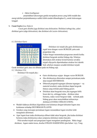 z : faktor konfigurasi
                   perpindahan kekosongan ganda merupakan proses yang lebih mudah dan
   energi aktifasi perpindahannnya sedikit lebih rendah dibandingkan Em untuk kekosongan
   tunggal.

b. Cacat Garis (Line Defect)
            Cacat garis disebut juga dislokasi atau dislocation. Dislokasi terbagi dua, yakni
   dislokasi garis (edge dislocation), dan dislokasi ulir (screw dislocation).




   b.1 Dislokasi Garis

                                                      Dislokasi sisi terjadi jika garis dislokasinya
                                             tegak lurus dengan vector BURGER yaitu arah
                                             pergerakan slip.
                                             Vektor burger menentukan pergeseran atomik ketika
                                             dislokasi bergerak melalui bidang slip. Nilainya
                                             ditentukan oleh struktur kristal kartena sewaktu
                                             terjadi sllip perlu dipertahankan struktur kisi identik
                                             baik sebelum maupun sesudah dislokasi terjadi.
   Gerak dislokasi garis atau sisi dibatasi pada stu bidang saja.
   b.2. Dislokasi Ulir
           Dislokasi Ulir terjadi jika :
                                             Garis dislokasinya sejajar dengan vector BURGER.
                                             Jika dislokasinya diteruskan sampai permukaan,maka
                                             akan terjadi DEFORMASI.
                                             Dibawah pengaruh tegangan (dimana tegangan > σy
                                             material tersebut), maka dislokasi dapat bergerak
                                             (hanya yang terletak pada bidang geser).
                                             Dislokasi akan bergerak terus jika tegangan lebih
                                             besar dari σy, sehingga kedua dislokasi akan
                                             bertemu, maka vector bergeser tidak terletak pada
                                             bidang geser akan menyebabkan terkuncinya
                                             dislokasi (CESSILE DISLOCATION).
         Mudah tidaknya dislokasi digerakkan erat kaitannya dengan kekuatan logam atau
         ketahanan terhadap DEFORMASI PLASTIS
         Gerakan yang mencapai permukaan logam menandakan logam tersebut telah
         mengalami deformasi.
         Agar logam kuat maka dislokasinya dibuat tidak/sukar bergerak, jika kedua dislokasi
         bertemu maka dislokasinya akan sempurna (dislokasi makin banyak).
           Pola tersebut terjadi saat pengerjaan logam mengalami pendinginan. Maka tinggi
       dislokasi, logam makin keras, disebut STRAIN HARDENING (jka beban >σy). Yang
 