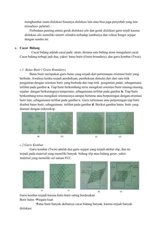 menghambat suatu dislokasi biasanya dislokasi lain atau bisa juga penyebab yang lain
       (misalnya :pelarut) .
           Perbedaan penting antara gerak dislokasi ulir dan gerak dislokasi garis terjdi karena
       dislokasi ulir memiliki simetri silindris terhadap sumbunya dan vektor burger sejajar
       dengan sumbu ini.

c. Cacat Bidang
            Cacat bidang adalah cacat pada atom, dimana satu bidang atom mengalami cacat.
   Cacat bidang terbagi jadi dua, yakni: batas butir (Grain boundary), dan garis kembar (Twin).


   c.1. Batas Butir ( Grain Boundary)
            Batas butir merupakan garis batas yang terjadi dari pertemuaan orientasi butir yang
   berbeda. Awalnya ketika terjadi pembekuan, pembekuan dimulai dari dari satu titik
   pengintian dengan orientasi butir yang berbeda dari tiap titik pengintian padat, sebagaimana
   terlihat pada gambar a. Tiap butir berkembang terus mengikuti orientasi butir masing-masing,
   sejalan dengan berkurangnya temperatur, sebagaimana terlihat pada gambar b. Tiap butir
   berkembang terus mengikuti orientasinya sampai bertemu atau berpotongan dengan orientasi
   butir lain, sebagaimana terlihat pada gambar c. Garis tertemuan atau perpotongan tiap butir
   disebut batas butir, sebagaimana terlihat pada gambar d. Berikut gambar batas butir yang
   diamati dengan mikroskop.




   c.2.Garis Kembar
           Garis kembar (Twin) adalah dua garis sejajar yang terjadi akibat slip, dan ini
   terjadi pada material yang memiliki banyak bidang slip atau bidang geser, yakni
   material yang memiliki sel satuan FCC.




   Garis kembar terjadi karena butir-butir saling berdesakan
   Butir halus logam kuat
               atas butir banyak akibatnya cacat bidang banyak, karena terjadi banyak
   dislokasi.
 