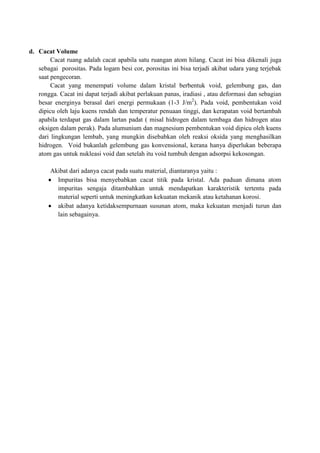 d. Cacat Volume
        Cacat ruang adalah cacat apabila satu ruangan atom hilang. Cacat ini bisa dikenali juga
   sebagai porositas. Pada logam besi cor, porositas ini bisa terjadi akibat udara yang terjebak
   saat pengecoran.
        Cacat yang menempati volume dalam kristal berbentuk void, gelembung gas, dan
   rongga. Cacat ini dapat terjadi akibat perlakuan panas, iradiasi , atau deformasi dan sebagian
   besar energinya berasal dari energi permukaan (1-3 J/m2). Pada void, pembentukan void
   dipicu oleh laju kuens rendah dan temperatur penuaan tinggi, dan kerapatan void bertambah
   apabila terdapat gas dalam lartan padat ( misal hidrogen dalam tembaga dan hidrogen atau
   oksigen dalam perak). Pada alumunium dan magnesium pembentukan void dipicu oleh kuens
   dari lingkungan lembab, yang mungkin disebabkan oleh reaksi oksida yang menghasilkan
   hidrogen. Void bukanlah gelembung gas konvensional, kerana hanya diperlukan beberapa
   atom gas untuk nukleasi void dan setelah itu void tumbuh dengan adsorpsi kekosongan.

        Akibat dari adanya cacat pada suatu material, diantaranya yaitu :
          Impuritas bisa menyebabkan cacat titik pada kristal. Ada paduan dimana atom
          impuritas sengaja ditambahkan untuk mendapatkan karakteristik tertentu pada
          material seperti untuk meningkatkan kekuatan mekanik atau ketahanan korosi.
          akibat adanya ketidaksempurnaan susunan atom, maka kekuatan menjadi turun dan
          lain sebagainya.
 