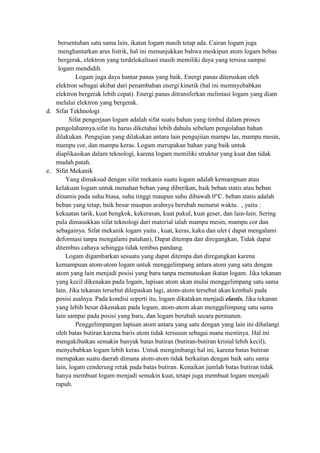 bersentuhan satu sama lain, ikatan logam masih tetap ada. Cairan logam juga
    menghantarkan arus listrik, hal ini menunjukkan bahwa meskipun atom logam bebas
    bergerak, elektron yang terdelokalisasi masih memiliki daya yang tersisa sampai
    logam mendidih.
            Logam juga daya hantar panas yang baik. Energi panas diteruskan oleh
   elektron sebagai akibat dari penambahan energi kinetik (hal ini memnyebabkan
   elektron bergerak lebih cepat). Energi panas ditransferkan melintasi logam yang diam
   melalui elektron yang bergerak.
d. Sifat Tekhnologi
         Sifat pengerjaan logam adalah sifat suatu bahan yang timbul dalam proses
   pengolahannya.sifat itu harus diketahui lebih dahulu sebelum pengolahan bahan
   dilakukan. Pengujian yang dilakukan antara lain pengujiian mampu las, mampu mesin,
   mampu cor, dan mampu keras. Logam merupakan bahan yang baik untuk
   diaplikasikan dalam teknologi, karena logam memiliki struktur yang kuat dan tidak
   mudah patah.
e. Sifat Mekanik
       Yang dimaksud dengan sifat mekanis suatu logam adalah kemampuan atau
   kelakuan logam untuk menahan beban yang diberikan, baik beban statis atau beban
   dinamis pada suhu biasa, suhu tinggi maupun suhu dibawah 0°C. beban statis adalah
   beban yang tetap, baik besar maupun arahnya berubah menurut waktu. , yaitu :
   kekuatan tarik, kuat bengkok, kekerasan, kuat pukul, kuat geser, dan lain-lain. Sering
   pula dimasukkan sifat teknologi dari material ialah mampu mesin, mampu cor dan
   sebagainya. Sifat mekanik logam yaitu , kuat, keras, kaku dan ulet ( dapat mengalami
   deformasi tanpa mengalami patahan), Dapat ditempa dan diregangkan, Tidak dapat
   ditembus cahaya sehingga tidak tembus pandang.
       Logam digambarkan sesuatu yang dapat ditempa dan diregangkan karena
   kemampuan atom-atom logam untuk menggelimpang antara atom yang satu dengan
   atom yang lain menjadi posisi yang baru tanpa memutuskan ikatan logam. Jika tekanan
   yang kecil dikenakan pada logam, lapisan atom akan mulai menggelimpang satu sama
   lain. Jika tekanan tersebut dilepaskan lagi, atom-atom tersebut akan kembali pada
   posisi asalnya. Pada kondisi seperti itu, logam dikatakan menjadi elastis. Jika tekanan
   yang lebih besar dikenakan pada logam, atom-atom akan menggelimpang satu sama
   lain sampai pada posisi yang baru, dan logam berubah secara permanen.
            Penggelimpangan lapisan atom antara yang satu dengan yang lain ini dihalangi
   oleh batas butiran karena baris atom tidak tersusun sebagai mana mestinya. Hal ini
   mengakibatkan semakin banyak batas butiran (butiran-butiran kristal lebih kecil),
   menyebabkan logam lebih keras. Untuk mengimbangi hal ini, karena batas butiran
   merupakan suatu daerah dimana atom-atom tidak berkaitan dengan baik satu sama
   lain, logam cenderung retak pada batas butiran. Kenaikan jumlah batas butiran tidak
   hanya membuat logam menjadi semakin kuat, tetapi juga membuat logam menjadi
   rapuh.
 
