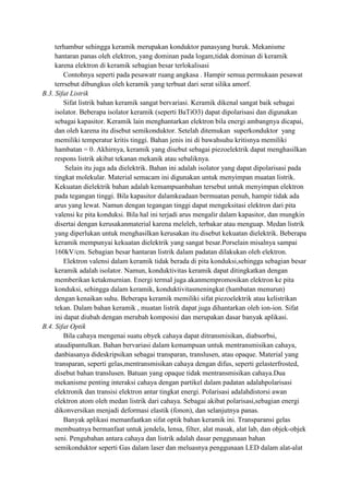 terhambur sehingga keramik merupakan konduktor panasyang buruk. Mekanisme
     hantaran panas oleh elektron, yang dominan pada logam,tidak dominan di keramik
     karena elektron di keramik sebagian besar terlokalisasi
         Contohnya seperti pada pesawatr ruang angkasa . Hampir semua permukaan pesawat
     terrsebut dibungkus oleh keramik yang terbuat dari serat silika amorf.
B.3. Sifat Listrik
         Sifat listrik bahan keramik sangat bervariasi. Keramik dikenal sangat baik sebagai
     isolator. Beberapa isolator keramik (seperti BaTiO3) dapat dipolarisasi dan digunakan
     sebagai kapasitor. Keramik lain menghantarkan elektron bila energi ambangnya dicapai,
     dan oleh karena itu disebut semikonduktor. Setelah ditemukan superkonduktor yang
     memiliki temperatur kritis tinggi. Bahan jenis ini di bawahsuhu kritisnya memiliki
     hambatan = 0. Akhirnya, keramik yang disebut sebagai piezoelektrik dapat menghasilkan
     respons listrik akibat tekanan mekanik atau sebaliknya.
         Selain itu juga ada dielektrik. Bahan ini adalah isolator yang dapat dipolarisasi pada
     tingkat molekular. Material semacam ini digunakan untuk menyimpan muatan listrik.
     Kekuatan dielektrik bahan adalah kemampuanbahan tersebut untuk menyimpan elektron
     pada tegangan tinggi. Bila kapasitor dalamkeadaan bermuatan penuh, hampir tidak ada
     arus yang lewat. Namun dengan tegangan tinggi dapat mengeksitasi elektron dari pita
     valensi ke pita konduksi. Bila hal ini terjadi arus mengalir dalam kapasitor, dan mungkin
     disertai dengan kerusakanmaterial karena meleleh, terbakar atau menguap. Medan listrik
     yang diperlukan untuk menghasilkan kerusakan itu disebut kekuatan dielektrik. Beberapa
     keramik mempunyai kekuatan dielektrik yang sangat besar.Porselain misalnya sampai
     160kV/cm. Sebagian besar hantaran listrik dalam padatan dilakukan oleh elektron.
         Elektron valensi dalam keramik tidak berada di pita konduksi,sehingga sebagian besar
     keramik adalah isolator. Namun, konduktivitas keramik dapat ditingkatkan dengan
     memberikan ketakmurnian. Energi termal juga akanmempromosikan elektron ke pita
     konduksi, sehingga dalam keramik, konduktivitasmeningkat (hambatan menurun)
     dengan kenaikan suhu. Beberapa keramik memiliki sifat piezoelektrik atau kelistrikan
     tekan. Dalam bahan keramik , muatan listrik dapat juga dihantarkan oleh ion-ion. Sifat
     ini dapat diubah dengan merubah komposisi dan merupakan dasar banyak aplikasi.
B.4. Sifat Optik
         Bila cahaya mengenai suatu obyek cahaya dapat ditransmisikan, diabsorbsi,
     ataudipantulkan. Bahan bervariasi dalam kemampuan untuk mentransmisikan cahaya,
     danbiasanya dideskripsikan sebagai transparan, translusen, atau opaque. Material yang
     transparan, seperti gelas,mentransmisikan cahaya dengan difus, seperti gelasterfrosted,
     disebut bahan translusen. Batuan yang opaque tidak mentransmisikan cahaya.Dua
     mekanisme penting interaksi cahaya dengan partikel dalam padatan adalahpolarisasi
     elektronik dan transisi elektron antar tingkat energi. Polarisasi adalahdistorsi awan
     elektron atom oleh medan listrik dari cahaya. Sebagai akibat polarisasi,sebagian energi
     dikonversikan menjadi deformasi elastik (fonon), dan selanjutnya panas.
         Banyak aplikasi memanfaatkan sifat optik bahan keramik ini. Transparansi gelas
     membuatnya bermanfaat untuk jendela, lensa, filter, alat masak, alat lab, dan objek-objek
     seni. Pengubahan antara cahaya dan listrik adalah dasar penggunaan bahan
     semikonduktor seperti Gas dalam laser dan meluasnya penggunaan LED dalam alat-alat
 