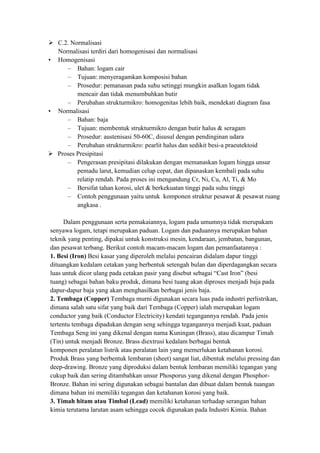  C.2. Normalisasi
  Normalisasi terdiri dari homogenisasi dan normalisasi
• Homogenisasi
     – Bahan: logam cair
     – Tujuan: menyeragamkan komposisi bahan
     – Prosedur: pemanasan pada suhu setinggi mungkin asalkan logam tidak
         mencair dan tidak menumbuhkan butir
     – Perubahan strukturmikro: homogenitas lebih baik, mendekati diagram fasa
• Normalisasi
     – Bahan: baja
     – Tujuan: membentuk strukturmikro dengan butir halus & seragam
     – Prosedur: austenisasi 50-60C, disusul dengan pendinginan udara
     – Perubahan strukturmikro: pearlit halus dan sedikit besi-a praeutektoid
 Proses Presipitasi
     – Pengerasan presipitasi dilakukan dengan memanaskan logam hingga unsur
         pemadu larut, kemudian celup cepat, dan dipanaskan kembali pada suhu
         relatip rendah. Pada proses ini mengandung Cr, Ni, Cu, Al, Ti, & Mo
     – Bersifat tahan korosi, ulet & berkekuatan tinggi pada suhu tinggi
     – Contoh penggunaan yaitu untuk komponen struktur pesawat & pesawat ruang
         angkasa .

     Dalam penggunaan serta pemakaiannya, logam pada umumnya tidak merupakam
senyawa logam, tetapi merupakan paduan. Logam dan paduannya merupakan bahan
teknik yang penting, dipakai untuk konstruksi mesin, kendaraan, jembatan, bangunan,
dan pesawat terbang. Berikut contoh macam-macam logam dan pemanfaatannya :
1. Besi (Iron) Besi kasar yang diperoleh melalui pencairan didalam dapur tinggi
dituangkan kedalam cetakan yang berbentuk setengah bulan dan diperdagangkan secara
luas untuk dicor ulang pada cetakan pasir yang disebut sebagai “Cast Iron” (besi
tuang) sebagai bahan baku produk, dimana besi tuang akan diproses menjadi baja pada
dapur-dapur baja yang akan menghasilkan berbagai jenis baja.
2. Tembaga (Copper) Tembaga murni digunakan secara luas pada industri perlistrikan,
dimana salah satu sifat yang baik dari Tembaga (Copper) ialah merupakan logam
conductor yang baik (Conductor Electricity) kendati tegangannya rendah. Pada jenis
tertentu tembaga dipadukan dengan seng sehingga tegangannya menjadi kuat, paduan
Tembaga Seng ini yang dikenal dengan nama Kuningan (Brass), atau dicampur Timah
(Tin) untuk menjadi Bronze. Brass diextrusi kedalam berbagai bentuk
komponen peralatan listrik atau peralatan lain yang memerlukan ketahanan korosi.
Produk Brass yang berbentuk lembaran (sheet) sangat liat, dibentuk melalui pressing dan
deep-drawing. Bronze yang diproduksi dalam bentuk lembaran memiliki tegangan yang
cukup baik dan sering ditambahkan unsur Phosporus yang dikenal dengan Phosphor-
Bronze. Bahan ini sering digunakan sebagai bantalan dan dibuat dalam bentuk tuangan
dimana bahan ini memiliki tegangan dan ketahanan korosi yang baik.
3. Timah hitam atau Timbal (Lead) memiliki ketahanan terhadap serangan bahan
kimia terutama larutan asam sehingga cocok digunakan pada Industri Kimia. Bahan
 