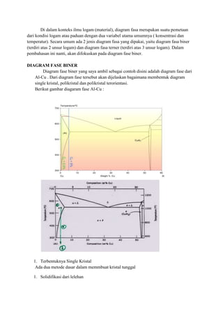 Di dalam konteks ilmu logam (material), diagram fasa merupakan suatu pemetaan
dari kondisi logam atau paduan dengan dua variabel utama umumnya ( konsentrasi dan
temperatur). Secara umum ada 2 jenis diagram fasa yang dipakai, yaitu diagram fasa biner
(terdiri atas 2 unsur logam) dan diagram fasa terner (terdiri atas 3 unsur logam). Dalam
pembahasan ini nanti, akan difokuskan pada diagram fase biner.

DIAGRAM FASE BINER
       Diagram fase biner yang saya ambil sebagai contoh disini adalah diagram fase dari
   Al-Cu . Dari diagram fase tersebut akan dijelaskan bagaimana membentuk diagram
   single kristal, polikristal dan polikristal terorientasi.
   Berikut gambar diagaram fase Al-Cu :




   1. Terbentuknya Single Kristal
    Ada dua metode dasar dalam memmbuat kristal tunggal

   1. Solidifikasi dari lelehan
 