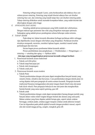 Sintering terbagi menjadi 2 jenis, yaitu berdassarkan ada tidaknya fase cair
       selama proses sintering. Sintering yang terjadi disertai adanya fase cair disebut
       sintering fase cair, dan sintering yang terjadi tanpa fase cair disebut sintering padat.
       Tahap sintering dilakukan untuk memadat kompakan bahan, yang sudah dicetak dan
       dikeringkan dengan suhu tinggi.
E. ANNEALING DAN AGING
               Anealing adalah proses pemanasan yang lebih rendah dari sebelumnya.
       Dengan maksud agar parameter dan sifat yang diinginkan mencapai optimum.
       Sedangkan aging adalah proses pendinginan selama beberapa waktu tertentu.
F. TAHAP AKHIR
               Pada tahap ini, bahan keramik dikenakan berbagai perlakuan akhir sehingga
       sipa dipalikasika sesuai dengan sifat bahan yang diinginkan. Perlakuan tersebut
       misalnya mengasah, memoles, memberi lapisan logam, memberi mantel untuk
       perlindungan dan lain-lain.
               Secara bagan proses pembuatan bahan keramik adalah :
               Proses pembubukan atau penghalusan --> Pembentukan --> Pengeringan --->
       sintering --> anealing dan aging --> Aplikasi akhir.
        Ada juga yang menggolongkan pemrosesan keramik sebagai berikut:
   1. Pemrosesan keramik secara tradisional
       a. Teknik coil (lilit pilin)
       b. Teknik tatap batu/pijat jari
       c. Teknik slab (lempengan)
       d. Teknik cetak pres
    2. Pemrosesan keramik secara modern
       a. Teknik Putar
          Teknik pembentukan dengan alat putar dapat menghasilkan banyak bentuk yang
          simetris (bulat, silindris) dan bervariasi. Cara pembentukan dengan teknik putar ini
          sering dipakai oleh para pengrajin di sentra-sentara keramik. Pengrajin keramik
          tradisional biasanya menggunakan alat putar tangan (hand wheel) atau alat putar
          kaki (kick wheel). Para pengrajin bekerja di atas alat putar dan menghasilkan
          bentuk-bentuk yang sama seperti gentong, guci dll
       b. Teknik cetak
          Teknik pembentukan dengan cetak dapat memproduksi barang dengan jumlah yang
          banyak dalam waktu relatif singkat dengan bentuk dan ukuran yang sama pula.
          Bahan cetakan yang biasa dipakai adalah berupa gips, seperti untuk cetakan
          berongga, cetakan padat, cetakan jigger maupun cetakan untuk dekorasi tempel.
          Cara ini digunakan pada pabrik-pabrik keramik dengan produksi massal, seperti
          alat alat rumah tangga piring, cangkir, mangkok gelas dll.
 