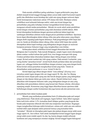 Pada metode solidifikasi paling sederhana, Logam polikristalin yang akan
   diubah menjadi kristal tunggal disangga dalam cawan tidak reaktif horisontal (seperti
   grafit) dan dibekukan secara bertahap dari salah satu ujung dengan melewati dapur
   listrik bertemperatur maksimum sekitar 10 diatas titik leleh. Meskipun selama
   solidifikasi awal terbentuk beberapa nuklei, salah satu kristal dengan laju
   pertumbuhan yang peka terhadap orientasi mengalahkan kristal lainnya, dan
   menguasai seluruh medan pertumbuhan . Metode ini cocok sekali untuk pembibitan
   kristal dengan orientasi pertumbuhan yang telah ditentukan terlebih dahulu. Bibit
   kristal ditempatkan berdekatan dengan spesimen polikristal dalam kapal dan
   sambungan dilelehkan sebelum mulai dengan proses pelelehan/solidifikasi. Spesimen
   kawat dapat dikembangkan dalam tabung silika atau gelas tahan panas yang dilapisi
   dengan drafit (aquadeg) pada bagian dalamnya. Pada pengembangan lebih lanjut dari
   cara ini, benda uji diletakkan dalam tabung silika vakum lebih lanjut dan setelah
   ditempatkan dalam kapal tembaga yang didinginkan dengan dengan air melewati
   kumparan pemanas frekuensi tinggi yang menghasilkan zona lelehan .
            Kebanyakan teknik solidifikasi kristal tunggal diturunkan dari metode
   Bridgman dan Czocharlski. Pada metode Bridgman, sample logam murni ditempatkan
   dalam cetakan vertikal terbuat dari grafit licin, tirus hingga mencapai titik ujung.
   Cetakan perlahan-lahan diturunkan kedalam dapur tabung dengan zona lelehan
   sempit. Kristal mulai tumbuh dari titik ujung cetakan. Pada metode Czocharlski, yang
   sering disebut “penarikan kristal”, kristal benih ditarik perlahan-lahan dari permukaan
   logam cair, sehingga lelehan bersolidifikasi dengan orientasi yang sama dengan benih.
   Rotasi kristal selama penarikan menghasilkan kristal yang bulat. Teknik ini
   dimanfaatkan untuk pembuatan in vacuo kristal Si dan Ge .
            Kristal dapat juga dibuat dengan teknik “zona ambang” (floating zone)
   (misalnya untuk logam dengan titik cair tinggi seperti W, Mo, dan Ta) .Batang
   polikristal murni dijepit pada ujung atas dan bawah dengan jepitan yang didinginkan
   dengan air dan diputar dalam gas mulia atau vakum. Daerah lelehan kecil, yang
   dihasilkan oleh kumparan frekuensi radio yang didinginkan dengan air atau yang
   dihasilkan oleh penembakan elektron yang berasal dari filamen sirkular, dilewatkan
   sepanjang sample. Kemurnian yang tinggi dapat dihasilkan karena spesimen tidak
   berhubungan dengan sumber kontaminasi dan juga karena ada aksi pemurnian zona .

2. pertumbuhan butir dalam keadaan padat
           Metode yang melibatkan pertumbuhan butir (2) didasarkan pada anil sampel
   yang dideformasi. Pada teknik anil regangan, logam berbutir halus diberi regangan
   halus tarik kritis sekitar 1-2%, kemudian dianil didapur gradien yang bergerak dan
   berada pada temperatur dibawah titik leleh atau temperatur transformasi. Regangan
   ringan menghasilkan beberapa nuklei kristalisasi; selama anil, salah satu satu nukleus
   tumbuh lebih cepat daripada nuklei potensial lainnya yang kemudian habis
   “termakan”. Metode ini diterapkan pada logam dan paduan dengan energi salah-susun
   tinggi seperti Al , besi-silikon. Sulit untuk mendapatkan kristal tunggal logam dengan
   energi salah-susun rendah seperti Au dan Ag, karena dengan mudah terbentuk
   kembaran anil yang mempunyai orientasi rangkap. Kristal tunggal logam heksagonal
 