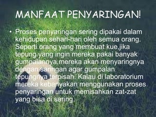 MANFAAT PENYARINGAN!
• Proses penyaringan sering dipakai dalam
  kehidupan sehari-hari oleh semua orang.
  Seperti orang yang membuat kue,jika
  tepung yang ingin mereka pakai banyak
  gumpalannya,mereka akan menyaringnya
  dengan saringan agar gumpalan
  tepungnya terpisah. Kalau di laboratorium
  mereka kebanyakan menggunakan proses
  penyaringan untuk memisahkan zat-zat
  yang bisa di saring.
 