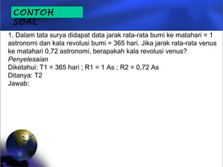 1. Dalam tata surya didapat data jarak rata-rata bumi ke matahari = 1
astronomi dan kala revolusi bumi = 365 hari. Jika jarak rata-rata venus
ke matahari 0,72 astronomi, berapakah kala revolusi venus?
Penyelesaian
Diketahui: T1 = 365 hari ; R1 = 1 As ; R2 = 0,72 As
Ditanya: T2
Jawab:
CONTOH
SOAL
 