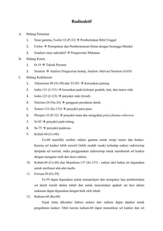 Radioaktif
A. Bidang Pertanian
1. Sinar gamma, Fosfor-32 (P-32)  Pembentukan Bibit Unggul
2. Fosfor  Pemupukan dan Pemberantasan Hama dengan Serangga Mandul
3. Irradiasi sinar radioaktif  Pengawetan Makanan
B. Bidang Kimia
1. O-18  Teknik Perunut
2. Neutron  Analisis Pengeceran Isotop, Analisis Aktivasi Neutron (AAN)
C. Bidang Kedokteran
1. Teknesium-99 (Tc-99) dan TI-201  Kerusakan jantung
2. Iodin-131 (I-131)  kerusakan pada kelenjar gondok, hati, dan tumor otak.
3. Iodin-123 (I-123)  penyakit otak (tiroid).
4. Natrium-24 (Na-24)  gangguan peredaran darah.
5. Xenon-133 (Xe-133)  penyakit paru-paru.
6. Phospor-32 (P-32)  penyakit mata dan mengobati polycythemia rubavera.
7. Sr-85  penyakit pada tulang.
8. Se-75  penyakit pankreas.
9. Kobalt-60 (Co-60)
Co-60 memiliki sumber radiasi gamma untuk terapi tumor dan kanker.
Karena sel kanker lebih sensitif (lebih mudah rusak) terhadap radiasi radioisotop
daripada sel normal, maka penggunakan radioisotop untuk membunuh sel kanker
dengan mengatur arah dan dosis radiasi.
10. Kobalt-60 (Co-60) dan Skandium-137 (Sc-137) : radiasi dari bahan ini digunakan
untuk sterilisasi alat-alat medis.
11. Ferrum-59 (Fe-59)
Fe-59 dapat digunakan untuk mempelajari dan mengukur laju pembentukan
sel darah merah dalam tubuh dan untuk menentukan apakah zat besi dalam
makanan dapat digunakan dengan baik oleh tubuh.
12. Radium-60 (Ra-60)
Sejak lama diketahui bahwa radiasi dari radium dapat dipakai untuk
pengobatan kanker. Oleh karena radium-60 dapat mematikan sel kanker dan sel
 