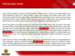PENJELASAN UMUM
Sistem dalam pengertian sederhana dapat diartikan sebagai susunan, kesatuan dari bagian-bagian yang
saling bergantung. Menurut R. Subekti, Sistem adalah suatu susunan atau catatan yang teratur, suatu
keseluruhan yang terdiri dari bagian-bagian yang berkaitan satu sama lain tersusun menurut suatu rencana
atau pola hasil dari suatu pemikiran untuk mencapai suatu tujuan. Dalam suatu sistem yang baik, tidak
boleh terjadi suatu duplikasi atau tumpang tindih (overlapping) di antara bagian-bagian itu.
Sistem merupakan satu kesatuan yang utuh yang terdiri atas berbagai bagian atau sub-sistem. Sub-sistem
ini saling berkaitan yang tidak boleh bertentangan, dan apabila memang terjadi pertentangan, maka selalu
ada jalan untuk menyelesaikannya. Begitu juga dengan sistem hukum haruslah tersusun dari sejumlah
bagian-bagian yang dinamakan sub-sistem hukum secara bersama-sama mewujudkan kesatuan yang utuh.
Sistem hukum bukan sekedar kumpulan peraturan hukum, tetapi setiap peraturan itu saling berkaitan satu
dengan yang lainnya, serta tidak boleh terjadi konflik atau kontradiksi di antara sub-sistem yang ada di
dalamnya.
Dalam studi ilmu hukum, kebanyakan orang terutama para sarjana hukum di Indonesia sangat dipengaruhi
oleh pandangan Lawrence Friedman tentang sistem hukum. Menurut Laurence M. Friedman, sistem
hukum mencakup tiga komponen atau sub-sistem, yaitu komponen struktur, substansi hukum, dan budaya
hukum. Untuk lebih jelasnya mengenai komponen system hukum penjelasan adalah sebagai berikut :
https://fidianurulmaulidah.wordpress.com/2014/05/18/sistem-hukum-menurut-laurence-m-friedman/
SUMBER :
4
 