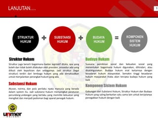 Struktur Hukum
Struktur juga berarti bagaimana badan legislatif ditata, apa yang
boleh dan tidak boleh dilakukan oleh presiden, prosedur ada yang
diikuti oleh kepolisian dan sebagainya. Jadi struktur (legal
struktur) terdiri dari lembaga hukum yang ada dimaksudkan
untuk menjalankan perangkat hukum yang ada.
Komponen Sistem Hukum
Gabungan dari Substansi Hukum, Struktur Hukum dan Budaya
Hukum yang saling berkaitan satu sama lain untuk terciptanya
penegakkan hukum dengan baik
Substansi Hukum
Aturan, norma, dan pola perilaku nyata manusia yang berada
dalam system itu. Jadi substansi hukum menyangkut peraturan
perundang-undangan yang berlaku yang memiliki kekuatan yang
mengikat dan menjadi pedoman bagi aparat penegak hukum.
Budaya Hukum
Suasana pemikiran sosial dan kekuatan sosial yang
menentukan bagaimana hukum digunakan, dihindari, atau
disalahgunakan. Budaya hukum erat kaitannya dengan
kesadaran hukum masyarakat. Semakin tinggi kesadaran
hukum masyarakat maka akan tercipta budaya hukum yang
baik
KOMPONEN
SISTEM
HUKUM
SUBSTANSI
HUKUM
STRUKTUR
HUKUM
BUDAYA
HUKUM
LANJUTAN…. 5
 