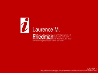 Laurence M.
Friedman
“Legal substance is another aspect of the legal system is its
substance. By this is meant the actual rules, norm, and
behavioral patterns of people inside the system …the stress
here is on living law, not just rules in law books”
http://dedeandreas.blogspot.com/2015/03/teori-sistem-hukum-lawrence-m-friedman.html
SUMBER :
 