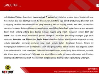 Jadi Substansi Hukum dalam teori Lawrence Meir Friedman hal ini disebut sebagai sistem Substansial yang
menentukan bisa atau tidaknya hukum itu dilaksanakan. Substansi juga berarti produk yang dihasilkan oleh
orang yang berada dalam sistem hukum yang mencakup keputusan yang mereka keluarkan, aturan baru
yang mereka susun. Substansi juga mencakup hukum yang hidup (living law), bukan hanya aturan yang ada
dalam kitab undang-undang (law books). Sebagai negara yang masih menganut sistem Cicil Law
Sistem atau sistem Eropa Kontinental (meski sebagaian peraturan perundang-undangan juga telah
menganut Common Law Sistem atau Anglo Sexon) dikatakan hukum adalah peraturan-peraturan yang
tertulis sedangkan peraturan-peraturan yang tidak tertulis bukan dinyatakan hukum. Sistem ini
mempengaruhi sistem hukum di Indonesia. Salah satu pengaruhnya adalah adanya asas Legalitas dalam
KUHP. Dalam Pasal 1 KUHP ditentukan “tidak ada suatu perbuatan pidana yang dapat di hukum jika tidak
ada aturan yang mengaturnya”. Sehingga bisa atau tidaknya suatu perbuatan dikenakan sanksi hukum
apabila perbuatan tersebut telah mendapatkan pengaturannya dalam peraturan perundang-undangan.
LANJUTAN….
http://ashibly.blogspot.com/2011/07/teori-hukum.html
SUMBER :
8
 