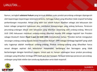 Namun, seringkali substansi hukum yang termuat didalam suatu produk perundang-undangan dipengaruhi
oleh kepentingan-kepentingan kelompok tertentu. Sehingga hukum yang dihasilkan tidak resposif terhadap
perkembangan masyarakat. Akibat yang lebih luas adalah hukum dijadikan sebagai alat kekuasaan dan
bukan sebagai pengontrol kekuasaan atau membatasi kesewenangan yang sedang berkuasa. Peraturan
perundang-undangan dibuat oleh kekuasaan yang diberikan wewenang oleh undang-undang. Menurut
UUD 1945 kekuasaan membuat undang-undang diberikan kepada DPR sebagai legislatif dan Presiden
sebagai Eksekutif. Dalam Pasal 5 ayat (1) UUD 1945 menyebutkan bahwa “Presiden berhak mengajukan
rancangan undang-undang kepada Dewan Perwakilan Rakyat”. DPR sebagai lembaga legislatif yang salah
satu tugasnya adalah membuat undang-undang. Produk undang-undang yang dihasilkan harus
sesuai dengan aspirasi dan kebutuhan masyarakat, berbangsa dan bernegara yang tidak
bertentangan dengan konstitusi negara. Untuk saat ini, hampir sebahagian besar produk perundang-
undangan yang dihasilkan lembaga DPR masih jauh dari harapan. Terdapat beberapa peraturan perundang-
undangan yang tidak relefan dan cendrung dipaksakan serta tidak responsif.
http://www.tenagasosial.com/2013/08/substansi-hukum legal-substance.html
SUMBER :
9LANJUTAN….
 