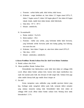c. Pemerian : serbuk hablur putih, tidak berbau, tidak berasa.
d. Kelarutan : sangat lartdalam air, larut dalam 3,5 bagian etanol (95%) P,
dalam 3 bagian aseton P, dalam 140 bagian gliserol P dan dalam 40 bagian
minyak lemak, mudah larut dalam larutan alkali hidroksida.
e. Suhu lebur : 95o C - 98o C
f. Khasiat : antimikroba.
H. Na metabisulfit
a. Rumus molekul : Na2S2O5
b. Bobot molekul : 190,1
c. Pemerian : hablur atau serbuk, yang berbentuk hablur tidak berwarna,
yang berbentuk serbuk berwarna putih atau kuning gading, bau belerang,
rasa asam dan asin.
d. Kelarutan : larut dalam 2 bagian air, sukar larut dalam etanol (95%) P.
e. Titik lebur : 150oC
f. Khasiat : antioksidan, antimikroba
4.Alasan Pemilihan Bentuk Sediaan Dan Zat Aktif Serta Bahan Tambahan
A. Bentuk sediaan obat: Krim
B. Alasan pemilihan Bentuk Sediaan Krim
Kloramfenikol dan hidrokortison asetat tidak larut dalam air sehingga lebih
cocok dibuat dalam bentuk sediaan krim. karena krim dapat memberikan rasa
sejuk dan nyaman pada kulit, dan absorpsi di kulit sangat baik. Sediaan krim juga
selain mudah diserap kulit juga mudah dicuci dengan air
C. Zat aktif
Karna merupakan suatu antibiotika yang memiliki spectrum bakteri yang
luas, berfungsi untuk mengobati infeksi pada kulit, termasuk infeksi sekunder
yang umunya menyertai radang kulit, kloramfenikol tidak larut dalam air
sehingga lebih cocok dibuat dalam bentuk sediaan krim. Rentang dosis untuk
kloramfenikol 2-3%.
 