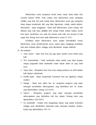 Hidrokortison asetat merupakan steroid lemah, masuk dalam daftar obat
essensial menurut WHO. Pada sediaan krim hidrokortison asetat mempuntai
stabilitas yang baik dari pada bentuk lotion, hidrokortison asetat juga merupakan
bahan dengan karakteristik fisik yang tidak higroskopis, volatile, mudah melebur.
Berdasarkan tujuan penggunaan bahan aktif Hidrokortison Asetat sebagai Anti
inflamasi pada kulit maka dipilihlah krim sebagai bentuk sediaan topikal, karena
krim dapat memberikan rasa sejuk dan nyaman pada kulit, dan absorpsi di kulit
sangat baik. Retang dosis dosis untuk hidrokortison asetat 0,1-2,5%.
Kombinasi antara hidrokortison asetat dengan kloramfenikol karena
hidrokortison asetat (kortikosteroid) secara topical dapat menggangu pertahanan
kulit alami terhadap infeksi sehingga perlu dikombinasi dengan antibiotik.
D. Zat tambahan
1. Asam stearat : untuk basis krim dan juga dapat member kesan lembut pada
kulit.
2. TEA (trietanolamin) : Untuk membentuk sabun anionik yang dapat berguna
sebagai pengemulsi untuk membentuk emulsi minyak dalam air yang stabil
(m/a).
3. Adeps lanae : Merupakan basis krim serap sebagai pembawa zat aktif kedalam
kulit (lapisan endodermis)
4. Paraffin liquid : Dapat memperbaiki konsistensi krim dan digunakan sebagai
emolient
5. Nipagin : Dapat larut dalam fase air, merupakan pengawet yang dapat
mencegah pertumbuhan mikroorganisme yang disebabkan fase air. Kadar
yang diperbolehkan rentang 0,12-0,18%
6. Nipasol : Merupakan pengawet yang dapat mencegah pertumbuhan
mikroorganisme yang disebabkan oleh fase minyak. Rentang kadar yang
diperbolehkan 0,02-0,05%
7. Na metabisulfit : Sediaan krim mengandung minyak yang mudah teroksidasi
sehingga perlu ditambahkan antioksidan untuk mencegah terjadinya oksidasi.
Kadar yang diperbolehkan 0,01-1%
 