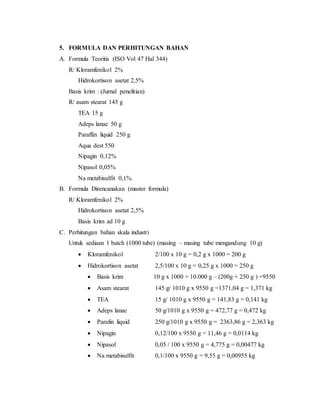 5. FORMULA DAN PERHITUNGAN BAHAN
A. Formula Teoritis (ISO Vol 47 Hal 344)
R/ Kloramfenikol 2%
Hidrokortison asetat 2,5%
Basis krim : (Jurnal penelitian)
R/ asam stearat 145 g
TEA 15 g
Adeps lanae 50 g
Paraffin liquid 250 g
Aqua dest 550
Nipagin 0,12%
Nipasol 0,05%
Na metabisulfit 0,1%
B. Formula Direncanakan (master formula)
R/ Kloramfenikol 2%
Hidrokortison asetat 2,5%
Basis krim ad 10 g
C. Perhitungan bahan skala industri
Untuk sediaan 1 batch (1000 tube) (masing – masing tube mengandung 10 g)
 Kloramfenikol 2/100 x 10 g = 0,2 g x 1000 = 200 g
 Hidrokortison asetat 2,5/100 x 10 g = 0,25 g x 1000 = 250 g
 Basis krim 10 g x 1000 = 10.000 g – (200g + 250 g ) =9550
 Asam stearat 145 g/ 1010 g x 9550 g =1371,04 g = 1,371 kg
 TEA 15 g/ 1010 g x 9550 g = 141,83 g = 0,141 kg
 Adeps lanae 50 g/1010 g x 9550 g = 472,77 g = 0,472 kg
 Parafin liquid 250 g/1010 g x 9550 g = 2363,86 g = 2,363 kg
 Nipagin 0,12/100 x 9550 g = 11,46 g = 0,0114 kg
 Nipasol 0,05 / 100 x 9550 g = 4,775 g = 0,00477 kg
 Na metabisulfit 0,1/100 x 9550 g = 9,55 g = 0,00955 kg
 
