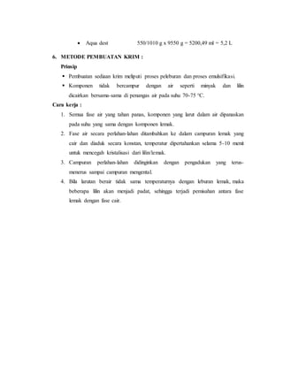  Aqua dest 550/1010 g x 9550 g = 5200,49 ml = 5,2 L
6. METODE PEMBUATAN KRIM :
Prinsip
 Pembuatan sediaan krim meliputi proses peleburan dan proses emulsifikasi.
 Komponen tidak bercampur dengan air seperti minyak dan lilin
dicairkan bersama-sama di penangas air pada suhu 70-75 °C.
Cara kerja :
1. Semua fase air yang tahan panas, komponen yang larut dalam air dipanaskan
pada suhu yang sama dengan komponen lemak.
2. Fase air secara perlahan-lahan ditambahkan ke dalam campuran lemak yang
cair dan diaduk secara konstan, temperatur dipertahankan selama 5-10 menit
untuk mencegah kristalisasi dari lilin/lemak.
3. Campuran perlahan-lahan didinginkan dengan pengadukan yang terus-
menerus sampai campuran mengental.
4. Bila larutan berair tidak sama temperaturnya dengan leburan lemak, maka
beberapa lilin akan menjadi padat, sehingga terjadi pemisahan antara fase
lemak dengan fase cair.
 