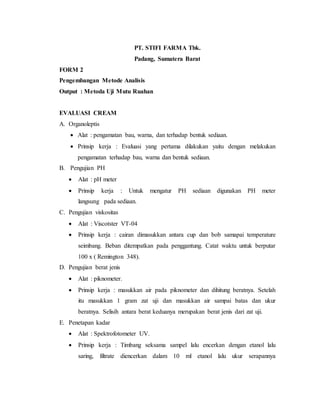 PT. STIFI FARMA Tbk.
Padang, Sumatera Barat
FORM 2
Pengembangan Metode Analisis
Output : Metoda Uji Mutu Ruahan
EVALUASI CREAM
A. Organoleptis
 Alat : pengamatan bau, warna, dan terhadap bentuk sediaan.
 Prinsip kerja : Evaluasi yang pertama dilakukan yaitu dengan melakukan
pengamatan terhadap bau, warna dan bentuk sediaan.
B. Pengujian PH
 Alat : pH meter
 Prinsip kerja : Untuk mengatur PH sediaan digunakan PH meter
langsung pada sediaan.
C. Pengujian viskositas
 Alat : Viscotster VT-04
 Prinsip kerja : cairan dimasukkan antara cup dan bob samapai temperature
seimbang. Beban ditempatkan pada penggantung. Catat waktu untuk berputar
100 x ( Remington 348).
D. Pengujian berat jenis
 Alat : piknometer.
 Prinsip kerja : masukkan air pada piknometer dan dihitung beratnya. Setelah
itu masukkan 1 gram zat uji dan masukkan air sampai batas dan ukur
beratnya. Selisih antara berat keduanya merupakan berat jenis dari zat uji.
E. Penetapan kadar
 Alat : Spektrofotometer UV.
 Prinsip kerja : Timbang seksama sampel lalu encerkan dengan etanol lalu
saring, filtrate diencerkan dalam 10 ml etanol lalu ukur serapannya
 