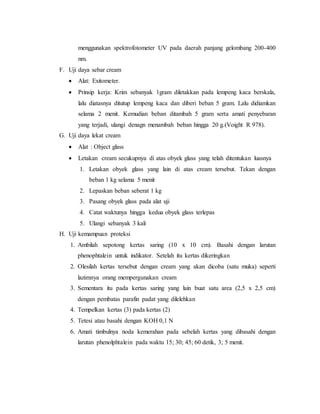 menggunakan spektrofotometer UV pada daerah panjang gelombang 200-400
nm.
F. Uji daya sebar cream
 Alat: Exitometer.
 Prinsip kerja: Krim sebanyak 1gram diletakkan pada lempeng kaca berskala,
lalu diatasnya ditutup lempeng kaca dan diberi beban 5 gram. Lalu didiamkan
selama 2 menit. Kemudian beban ditambah 5 gram serta amati penyebaran
yang terjadi, ulangi denagn menambah beban hingga 20 g.(Voight R 978).
G. Uji daya lekat cream
 Alat : Object glass
 Letakan cream secukupnya di atas obyek glass yang telah ditentukan luasnya
1. Letakan obyek glass yang lain di atas cream tersebut. Tekan dengan
beban 1 kg selama 5 menit
2. Lepaskan beban seberat 1 kg
3. Pasang obyek glass pada alat uji
4. Catat waktunya hingga kedua obyek glass terlepas
5. Ulangi sebanyak 3 kali
H. Uji kemampuan proteksi
1. Ambilah sepotong kertas saring (10 x 10 cm). Basahi dengan larutan
phenophtalein untuk indikator. Setelah itu kertas dikeringkan
2. Olesilah kertas tersebut dengan cream yang akan dicoba (satu muka) seperti
lazimnya orang mempergunakan cream
3. Sementara itu pada kertas saring yang lain buat satu area (2,5 x 2,5 cm)
dengan pembatas parafin padat yang dilelehkan
4. Tempelkan kertas (3) pada kertas (2)
5. Tetesi atau basahi dengan KOH 0,1 N
6. Amati timbulnya noda kemerahan pada sebelah kertas yang dibasahi dengan
larutan phenolphtalein pada waktu 15; 30; 45; 60 detik, 3; 5 menit.
 