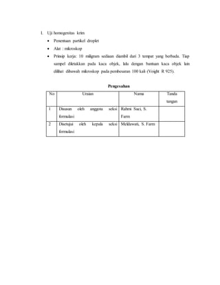 I. Uji homogenitas krim
 Penentuan partikel droplet
 Alat : mikroskop
 Prinsip kerja: 10 miligram sediaan diambil dari 3 tempat yang berbada. Tiap
sampel diletakkan pada kaca objek, lalu dengan bantuan kaca objek lain
dilihat dibawah mikroskop pada pembesaran 100 kali (Voight R 925).
Pengesahan
No Uraian Nama Tanda
tangan
1 Disusun oleh anggota seksi
formulasi
Rahmi Suci, S.
Farm
2 Disetujui oleh kepala seksi
formulasi
Meldawati, S. Farm
 