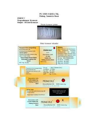 PT. STIFI FARMA Tbk.
Padang, Sumatera Barat
FORM 3
Pengembangan Kemasan
Output : Desain Kemasan
Desain kemasan primer
Etiket kemasan sekunder
Tiap gram Krim mengandung:
Kloramfenikol 2%
Hidrokortison Asetat 2,5%
Indikasi
Lihat brosur
No.reg : DKL1700600129A1
No.Bacth : Z729001
Exp date : 09- 2021
Mfg, date : 09-2017
HET : Rp. 15.250,-
PRIMCOLE®
Kloramfenikol 2% krim Netto 10 g
Hidrokortison Asetat 2,5%
cream Netto 10 g
KDiproduksi oleh
PT.STIFI FARMA Tbk.
Padang, Sumatera
Barat
ATURAN PAKAI
Oleskan tipis pada tempatyang sakit
2-4 kali sehari
Keterangan Lengkap Lihat Brosur
SIMPAN DITEMPAT SEJUK DAN
KERING SERTA TERLINDUNG
DARI CAHAYA
PRIMCOLE®
Kloramfenikol 2% krim Netto 10 g
Hidrokortison Asetat 2,5%
Diproduksi oleh
PT.STIFI FARMA Tbk.
Padang, Sumatera
Barat
K
Tiap gram Krim mengandung:
Kloramfenikol 2%
Hidrokortison Asetat 2,5%
Aturan pakai :
Oleskan tipis pada tempat yang
sakit 2-4 kali sehari
Harus Dengan Resep Dokter
Keterangan Lengkap Lihat
Brosur
HET : Rp. 15.250,-
PRIMCOLE®
krim
Diproduksi oleh
PT. STIFI
FARMA Tbk.
Padang, Sumatera Barat
Netto:10 g
INDIKASI:
Nyeri inflamasi dari Dermatosis
yang responsive terhadap
kortikosteroid 25 dengan
komplikasi infeksi sekunder yang
disebabkan oleh organism yang
peka terhadap kloramfenikol.
No.reg : DKL1700600129A1
No.Bacth : Z729001
Exp date : 09- 2021
Mfg, date :09-2017
 