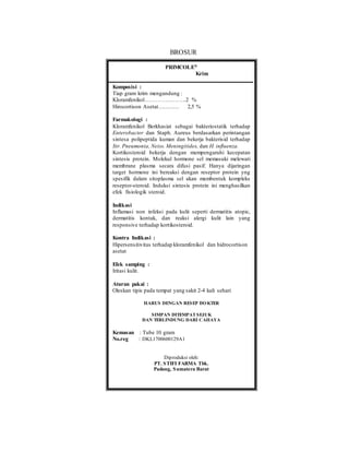 BROSUR
PRIMCOLE®
Krim
Komposisi :
Tiap gram krim mengandung :
Kloramfenikol………………….2 %
Hirocortison Asetat………… 2,5 %
Farmakologi :
Kloramfenikol Berkhasiat sebagai bakteriostatik terhadap
Enterobacter dan Staph. Aureus berdasarkan perintangan
sintesa polipeptida kuman dan bekerja bakterisid terhadap
Str. Pneumonia, Neiss. Meningitides, dan H. influenza.
Kortikosteroid bekerja dengan mempengaruhi kecepatan
sintesis protein. Molekul hormone sel memasuki melewati
membrane plasma secara difusi pasif. Hanya dijaringan
target hormone ini bereaksi dengan reseptor protein yng
spesifik dalam sitoplasma sel akan membentuk kompleks
reseptor-steroid. Induksi sintesis protein ini menghasilkan
efek fisiologik steroid.
Indikasi
Inflamasi non infeksi pada kulit seperti dermatitis atopic,
dermatitis kontak, dan reaksi alergi kulit lain yang
responsive terhadap kortikosteroid.
Kontra Indikasi :
Hipersensitivitas terhadap kloramfenikol dan hidrocortison
asetat
Efek samping :
Iritasi kulit.
Aturan pakai :
Oleskan tipis pada tempat yang sakit 2-4 kali sehari
HARUS DENGAN RESEP DOKTER
SIMPAN DITEMPATSEJUK
DAN TERLINDUNG DARI CAHAYA
Kemasan : Tube 10 gram
No.reg : DKL1700600129A1
Diproduksi oleh:
PT. STIFI FARMA Tbk.
Padang, Sumatera Barat
 