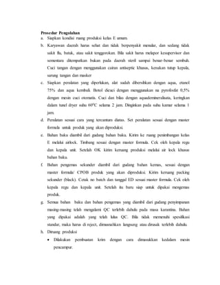 Prosedur Pengolahan
a. Siapkan kondisi ruang produksi kelas E umum.
b. Karyawan daerah harus sehat dan tidak berpenyakit menular, dan sedang tidak
sakit flu, batuk, atau sakit tenggorokan. Bila sakit harus melapor kesupervisor dan
sementara ditempatkan bukan pada daerah steril sampai benar-benar sembuh.
Cuci tangan dengan menggunakan cairan antiseptic khusus, kenakan tutup kepala,
sarung tangan dan masker
c. Siapkan peralatan yang diperlukan, alat sudah dibersihkan dengan aqua, etanol
75% dan aqua kembali. Botol dicuci dengan menggunakan na pyrofosfat 0,5%
dengan mesin cuci otomatis. Cuci dan bilas dengan aquademineralisata, keringkan
dalam tunel dryer suhu 600C selama 2 jam. Dinginkan pada suhu kamar selama 1
jam.
d. Peralatan sesuai cara yang tercantum diatas. Set peralatan sesuai dengan master
formula untuk produk yang akan diproduksi.
e. Bahan baku diambil dari gudang bahan baku. Kirim ke ruang penimbangan kelas
E melalui airlock. Timbang sesuai dengan master formula. Cek oleh kepala regu
dan kepala unit. Setelah OK kirim keruang produksi melalui air lock khusus
bahan baku.
f. Bahan pengemas sekunder diambil dari gudang bahan kemas, sesuai dengan
master formula/ CPOB produk yang akan diproduksi. Kirim keruang packing
sekunder (black). Cetak no batch dan tanggal ED sesuai master formula. Cek oleh
kepala regu dan kepala unit. Setelah itu baru siap untuk dipakai mengemas
produk.
g. Semua bahan baku dan bahan pengemas yang diambil dari gudang penyimpanan
masing-masing telah mengalami QC terlebih dahulu pada masa karantina. Bahan
yang dipakai adalah yang telah lulus QC. Bila tidak memenuhi spesifikasi
standar, maka harus di reject, dimusnahkan langsung atau dirusak terlebih dahulu.
h. Diruang produksi
 Dilakukan pembuatan krim dengan cara dimasukkan kedalam mesin
pencampur.
 