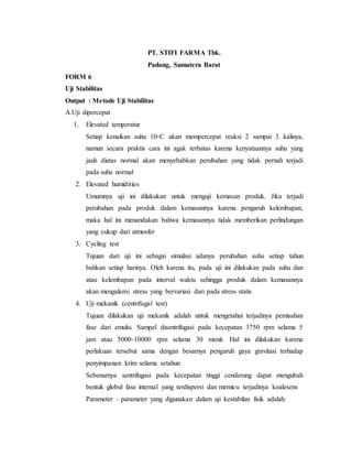 PT. STIFI FARMA Tbk.
Padang, Sumatera Barat
FORM 6
Uji Stabilitas
Output : Metode Uji Stabilitas
A.Uji dipercepat
1. Elevated temperatur
Setiap kenaikan suhu 10◦C akan mempercepat reaksi 2 sampai 3 kalinya,
namun secara praktis cara ini agak terbatas karena kenyataannya suhu yang
jauh diatas normal akan menyebabkan perubahan yang tidak pernah terjadi
pada suhu normal
2. Elevated humidities
Umumnya uji ini dilakukan untuk menguji kemasan produk. Jika terjadi
perubahan pada produk dalam kemasannya karena pengaruh kelembapan,
maka hal ini menandakan bahwa kemasannya tidak memberikan perlindungan
yang cukup dari atmosfer
3. Cycling test
Tujuan dari uji ini sebagai simulasi adanya perubahan suhu setiap tahun
bahkan setiap harinya. Oleh karena itu, pada uji ini dilakukan pada suhu dan
atau kelembapan pada interval waktu sehingga produk dalam kemasannya
akan mengalami stress yang bervariasi dari pada stress statis
4. Uji mekanik (centrifugal test)
Tujuan dilakukan uji mekanik adalah untuk mengetahui terjadinya pemisahan
fase dari emulsi. Sampel disentrifugasi pada kecepatan 3750 rpm selama 5
jam atau 5000-10000 rpm selama 30 menit. Hal ini dilakukan karena
perlakuan tersebut sama dengan besarnya pengaruh gaya gravitasi terhadap
penyimpanan krim selama setahun
Sebenarnya sentrifugasi pada kecepatan tinggi cenderung dapat mengubah
bentuk globul fase internal yang terdispersi dan memicu terjadinya koalesens
Parameter – parameter yang digunakan dalam uji kestabilan fisik adalah:
 