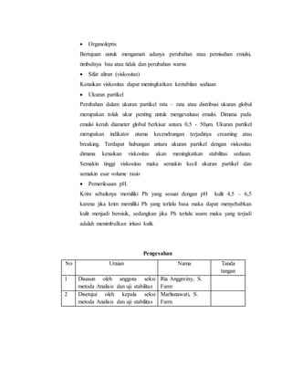  Organoleptis
Bertujuan untuk mengamati adanya perubahan atau pemisahan emulsi,
timbulnya bau atau tidak dan perubahan warna
 Sifat aliran (viskositas)
Kenaikan viskositas dapat meningkatkan kestabilan sediaan
 Ukuran partikel
Perubahan dalam ukuran partikel rata – rata atau distribusi ukuran globul
merupakan tolak ukur penting untuk mengevaluasi emulsi. Dimana pada
emulsi keruh diameter globul berkisar antara 0,5 - 50µm. Ukuran partikel
merupakan indikator utama kecendrungan terjadinya creaming atau
breaking. Terdapat hubungan antara ukuran partikel dengan viskositas
dimana kenaikan viskositas akan meningkatkan stabilitas sediaan.
Semakin tinggi viskositas maka semakin kecil ukuran partikel dan
semakin esar volume rasio
 Pemeriksaan pH.
Krim sebaiknya memiliki Ph yang sesuai dengan pH kulit 4,5 – 6,5
karena jika krim memiliki Ph yang terlalu basa maka dapat menyebabkan
kulit menjadi bersisik, sedangkan jika Ph terlalu asam maka yang terjadi
adalah menimbulkan iritasi kulit.
Pengesahan
No Uraian Nama Tanda
tangan
1 Disusun oleh anggota seksi
metoda Analisis dan uji stabilitas
Ria Anggreiny, S.
Farm
2 Disetujui oleh kepala seksi
metoda Analisis dan uji stabilitas
Marlisnawati, S.
Farm
 