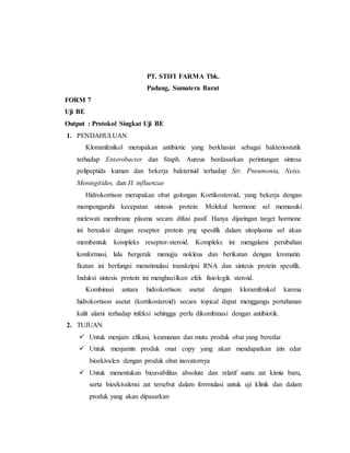 PT. STIFI FARMA Tbk.
Padang, Sumatera Barat
FORM 7
Uji BE
Output : Protokol Singkat Uji BE
1. PENDAHULUAN
Kloramfenikol merupakan antibiotic yang berkhasiat sebagai bakteriostatik
terhadap Enterobacter dan Staph. Aureus berdasarkan perintangan sintesa
polipeptida kuman dan bekerja bakterisid terhadap Str. Pneumonia, Neiss.
Meningitides, dan H. influenzae
Hidrokortison merupakan obat golongan Kortikosteroid, yang bekerja dengan
mempengaruhi kecepatan sintesis protein. Molekul hormone sel memasuki
melewati membrane plasma secara difusi pasif. Hanya dijaringan target hormone
ini bereaksi dengan reseptor protein yng spesifik dalam sitoplasma sel akan
membentuk kompleks reseptor-steroid. Kompleks ini mengalami perubahan
konformasi, lalu bergerak menujju nokleus dan berikatan dengan kromatin.
Ikatan ini berfungsi menstimulasi transkripsi RNA dan sintesis protein spesifik.
Induksi sintesis protein ini menghasilkan efek fisiologik steroid.
Kombinasi antara hidrokortison asetat dengan kloramfenikol karena
hidrokortison asetat (kortikosteroid) secara topical dapat menggangu pertahanan
kulit alami terhadap infeksi sehingga perlu dikombinasi dengan antibiotik.
2. TUJUAN
 Untuk menjain efikasi, keamanan dan mutu produk obat yang beredar
 Untuk menjamin produk onat copy yang akan mendapatkan izin edar
bioekivalen dengan produk obat inovatornya
 Untuk menentukan bioavabilitas absolute dan relatif suatu zat kimia baru,
serta bioekivalensi zat tersebut dalam forrmulasi untuk uji klinik dan dalam
produk yang akan dipasarkan
 