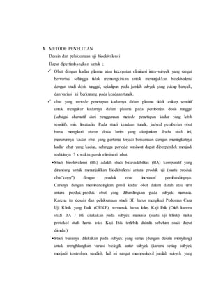 3. METODE PENELITIAN
Desain dan pelaksanaan uji bioekivalensi
Dapat dipertimbangkan untuk ;
 Obat dengan kadar plasma atau kecepatan eliminasi intra-subyek yang sangat
bervariasi sehingga tidak memungkinkan untuk menunjukkan bioekivalensi
dengan studi dosis tunggal, sekalipun pada jumlah subyek yang cukup banyak,
dan variasi ini berkurang pada keadaan tunak.
 obat yang metode penetapan kadarnya dalam plasma tidak cukup sensitif
untuk mengukur kadarnya dalam plasma pada pemberian dosis tunggal
(sebagai alternatif dari penggunaan metode penetapan kadar yang lebih
sensitif), mis. loratadin. Pada studi keadaan tunak, jadwal pemberian obat
harus mengikuti aturan dosis lazim yang dianjurkan. Pada studi ini,
menurunnya kadar obat yang pertama terjadi bersamaan dengan meningkatnya
kadar obat yang kedua, sehingga periode washout dapat diperpendek menjadi
sedikitnya 3 x waktu paruh eliminasi obat.
Studi bioekivalensi (BE) adalah studi bioavailabilitas (BA) komparatif yang
dirancang untuk menunjukkan bioekivalensi antara produk uji (suatu produk
obat“copy”) dengan produk obat inovator/ pembandingnya.
Caranya dengan membandingkan profil kadar obat dalam darah atau urin
antara produk-produk obat yang dibandingkan pada subyek manusia.
Karena itu desain dan pelaksanaan studi BE harus mengikuti Pedoman Cara
Uji Klinik yang Baik (CUKB), termasuk harus lolos Kaji Etik (Oleh karena
studi BA / BE dilakukan pada subyek manusia (suatu uji klinik) maka
protokol studi harus lolos Kaji Etik terlebih dahulu sebelum studi dapat
dimulai)
Studi biasanya dilakukan pada subyek yang sama (dengan desain menyilang)
untuk menghilangkan variasi biologik antar subyek (karena setiap subyek
menjadi kontrolnya sendiri), hal ini sangat memperkecil jumlah subyek yang
 