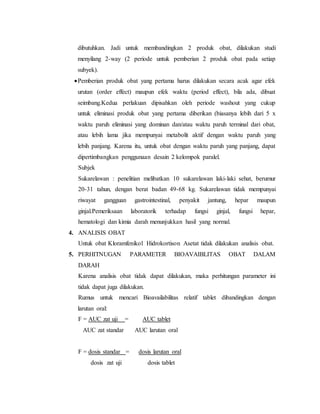 dibutuhkan. Jadi untuk membandingkan 2 produk obat, dilakukan studi
menyilang 2-way (2 periode untuk pemberian 2 produk obat pada setiap
subyek).
Pemberian produk obat yang pertama harus dilakukan secara acak agar efek
urutan (order effect) maupun efek waktu (period effect), bila ada, dibuat
seimbang.Kedua perlakuan dipisahkan oleh periode washout yang cukup
untuk eliminasi produk obat yang pertama diberikan (biasanya lebih dari 5 x
waktu paruh eliminasi yang dominan dan/atau waktu paruh terminal dari obat,
atau lebih lama jika mempunyai metabolit aktif dengan waktu paruh yang
lebih panjang. Karena itu, untuk obat dengan waktu paruh yang panjang, dapat
dipertimbangkan penggunaan desain 2 kelompok paralel.
Subjek
Sukarelawan : penelitian melibatkan 10 sukarelawan laki-laki sehat, berumur
20-31 tahun, dengan berat badan 49-68 kg. Sukarelawan tidak mempunyai
riwayat gangguan gastrointestinal, penyakit jantung, hepar maupun
ginjal.Pemeriksaan laboratorik terhadap fungsi ginjal, fungsi hepar,
hematologi dan kimia darah menunjukkan hasil yang normal.
4. ANALISIS OBAT
Untuk obat Kloramfenikol Hidrokortison Asetat tidak dilakukan analisis obat.
5. PERHITNUGAN PARAMETER BIOAVAIBLITAS OBAT DALAM
DARAH
Karena analisis obat tidak dapat dilakukan, maka perhitungan parameter ini
tidak dapat juga dilakukan.
Rumus untuk mencari Bioavailabilitas relatif tablet dibandingkan dengan
larutan oral:
F = AUC zat uji = AUC tablet
AUC zat standar AUC larutan oral
F = dosis standar = dosis larutan oral
dosis zat uji dosis tablet
 