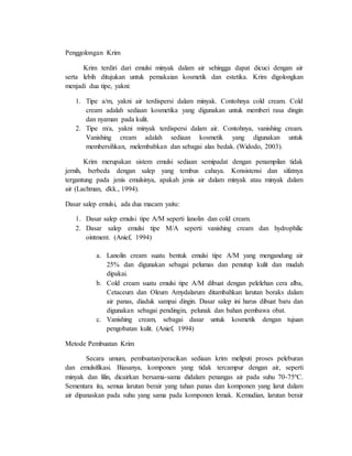 Penggolongan Krim
Krim terdiri dari emulsi minyak dalam air sehingga dapat dicuci dengan air
serta lebih ditujukan untuk pemakaian kosmetik dan estetika. Krim digolongkan
menjadi dua tipe, yakni:
1. Tipe a/m, yakni air terdispersi dalam minyak. Contohnya cold cream. Cold
cream adalah sediaan kosmetika yang digunakan untuk memberi rasa dingin
dan nyaman pada kulit.
2. Tipe m/a, yakni minyak terdispersi dalam air. Contohnya, vanishing cream.
Vanishing cream adalah sediaan kosmetik yang digunakan untuk
membersihkan, melembabkan dan sebagai alas bedak. (Widodo, 2003).
Krim merupakan sistem emulsi sediaan semipadat dengan penampilan tidak
jernih, berbeda dengan salep yang tembus cahaya. Konsistensi dan sifatnya
tergantung pada jenis emulsinya, apakah jenis air dalam minyak atau minyak dalam
air (Lachman, dkk., 1994).
Dasar salep emulsi, ada dua macam yaitu:
1. Dasar salep emulsi tipe A/M seperti lanolin dan cold cream.
2. Dasar salep emulsi tipe M/A seperti vanishing cream dan hydrophilic
ointment. (Anief, 1994)
a. Lanolin cream suatu bentuk emulsi tipe A/M yang mengandung air
25% dan digunakan sebagai pelumas dan penutup kulit dan mudah
dipakai.
b. Cold cream suatu emulsi tipe A/M dibuat dengan pelelehan cera alba,
Cetaceum dan Oleum Amydalarum ditambahkan larutan boraks dalam
air panas, diaduk sampai dingin. Dasar salep ini harus dibuat baru dan
digunakan sebagai pendingin, pelunak dan bahan pembawa obat.
c. Vanishing cream, sebagai dasar untuk kosmetik dengan tujuan
pengobatan kulit. (Anief, 1994)
Metode Pembuatan Krim
Secara umum, pembuatan/peracikan sediaan krim meliputi proses peleburan
dan emulsifikasi. Biasanya, komponen yang tidak tercampur dengan air, seperti
minyak dan lilin, dicairkan bersama-sama didalam penangas air pada suhu 70-75ºC.
Sementara itu, semua larutan berair yang tahan panas dan komponen yang larut dalam
air dipanaskan pada suhu yang sama pada komponen lemak. Kemudian, larutan berair
 